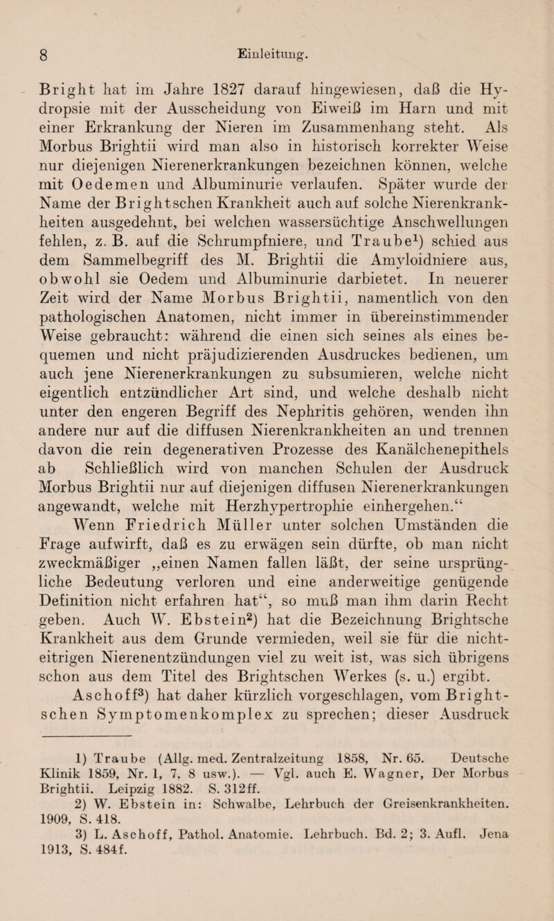 Bright hat im Jahre 1827 darauf hingewiesen, daß die Hy- dropsie mit der Ausscheidung von Eiweiß im Harn und mit einer Erkrankung der Nieren im Zusammenhang steht. Als Morbus Brightii wird man also in historisch korrekter Weise nur diejenigen Nierenerkrankungen bezeichnen können, welche mit Oedemen und Albuminurie verlaufen. Später wurde der Name der Bright sehen Krankheit auch auf solche Nierenkrank¬ heiten ausgedehnt, bei welchen wassersüchtige Anschwellungen fehlen, z. B. auf die Schrumpfniere, und Traube1) schied aus dem Sammelbegriff des M. Brightii die Amyloidniere aus, obwohl sie Oedem und Albuminurie darbietet. In neuerer Zeit wird der Name Morbus Brightii, namentlich von den pathologischen Anatomen, nicht immer in übereinstimmender Weise gebraucht: während die einen sich seines als eines be¬ quemen und nicht präjudizierenden Ausdruckes bedienen, um auch jene Nierenerkrankungen zu subsumieren, welche nicht eigentlich entzündlicher Art sind, und welche deshalb nicht unter den engeren Begriff des Nephritis gehören, wenden ihn andere nur auf die diffusen Nierenkrankheiten an und trennen davon die rein degenerativen Prozesse des Kanälchenepithels ab Schließlich wird von manchen Schulen der Ausdruck Morbus Brightii nur auf diejenigen diffusen Nierenerkrankungen angewandt, welche mit Herzhypertrophie einhergehen.“ Wenn Friedrich Müller unter solchen Umständen die Frage auf wirft, daß es zu erwägen sein dürfte, ob man nicht zweckmäßiger ,,einen Namen fallen läßt, der seine ursprüng¬ liche Bedeutung verloren und eine anderweitige genügende Definition nicht erfahren hat“, so muß man ihm darin Recht geben. Auch W. Ebstein2) hat die Bezeichnung Brightsche Krankheit aus dem Grunde vermieden, weil sie für die nicht- eitrigen Nierenentzündungen viel zu weit ist, was sich übrigens schon aus dem Titel des Brightschen Werkes (s. u.) ergibt. Aschoff3) hat daher kürzlich vorgeschlagen, vom Bright¬ schen Symptomenkomplex zu sprechen; dieser Ausdruck 1) Traube (Allg. med. Zentralzeitung 1858, Nr. 65. Deutsche Klinik 1859, Nr. 1, 7, 8 usw.). — Vgl. auch E. Wagner, Der Morbus Brightii. Leipzig 1882. S. 312ff. 2) W. Ebstein in: Schwalbe, Lehrbuch der Greisenkrankheiten. 1909, S. 418. 3) L. Aschoff, Pathol. Anatomie. Lehrbuch. Bd. 2; 3. Aufl. Jena 1913, S. 484f.