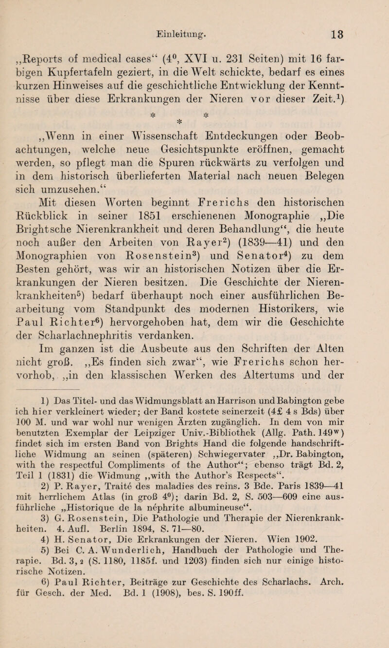 „Reports of medical cases“ (4°, XYI u. 231 Seiten) mit 16 far¬ bigen Kupfertafeln geziert, in die Welt schickte, bedarf es eines kurzen Hinweises auf die geschichtliche Entwicklung der Kennt¬ nisse über diese Erkrankungen der Nieren vor dieser Zeit.1) * * % ,,Wenn in einer Wissenschaft Entdeckungen oder Beob¬ achtungen, welche neue Gesichtspunkte eröffnen, gemacht werden, so pflegt man die Spuren rückwärts zu verfolgen und in dem historisch überlieferten Material nach neuen Belegen sich umzusehen.“ Mit diesen Worten beginnt Frerichs den historischen Rückblick in seiner 1851 erschienenen Monographie „Die Bright sehe Nierenkrankheit und deren Behandlung“, die heute noch außer den Arbeiten von Bayer2) (1839—41) und den Monographien von Bosenstein3) und Senator4) zu dem Besten gehört, was wir an historischen Notizen über die Er¬ krankungen der Nieren besitzen. Die Geschichte der Nieren¬ krankheiten5) bedarf überhaupt noch einer ausführlichen Be¬ arbeitung vom Standpunkt des modernen Historikers, wie Paul Bichter6) hervorgehoben hat, dem wir die Geschichte der Scharlachnephritis verdanken. Im ganzen ist die Ausbeute aus den Schriften der Alten nicht groß. „Es finden sich zwar“, wie Frerichs schon her¬ vorhob, ,,in den klassischen Werken des Altertums und der 1) Das Titel- und das Widmungsblatt an Harrison und Babington gebe ich hier verkleinert wieder; der Band kostete seinerzeit (4£ 4 s Bds) über 100 M. und war wohl nur wenigen Ärzten zugänglich. In dem von mir benutzten Exemplar der Leipziger Univ.-Bibliothek (Allg. Path. 149w) findet sich im ersten Band von Brights Hand die folgende handschrift¬ liche Widmung an seinen (späteren) Schwiegervater ,,Dr. Babington, with the respectful Compliments of the Author“; ebenso trägt Bd. 2, Teil 1 (1831) die Widmung „with the Author’s Respects“. 2) P. Rayer, Traite des maladies des reins. 3 Bde. Paris 1839—41 mit herrlichem Atlas (in groß 4°); darin Bd. 2, S. 503—609 eine aus¬ führliche „Historique de la nephrite albumineuse“. 3) G. Rosenstein, Die Pathologie und Therapie der Nierenkrank¬ heiten. 4. Aufl. Berlin 1894, S. 71—80. 4) H. Senator, Die Erkrankungen der Nieren. Wien 1902. 5) Bei C. A. Wunderlich, Handbuch der Pathologie und The¬ rapie. Bd. 3, 2 (S. 1180, 1185f. und 1203) finden sich nur einige histo¬ rische Notizen. 6) Paul Richter, Beiträge zur Geschichte des Scharlachs. Arch, für Gesch. der Med. Bd. 1 (1908), bes. S. 190ff.