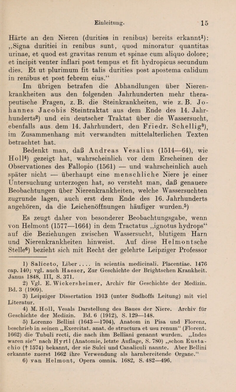 Härte an den Nieren (durities in renibus) bereits erkannt1): ,,Signa duritiei in renibus sunt, quod minoratur quantitas urinae, et quod est gravitas renum et spinae cum aliquo dolore; et incipit venter inflari post tempus et fit hydropicus secundum dies. Et ut plurimum fit talis durities post apostema calidum in renibus et post febrem eius.“ Im übrigen betrafen die Abhandlungen über Nieren¬ krankheiten aus den folgenden Jahrhunderten mehr thera¬ peutische Fragen, z. B. die Steinkrankheiten, wie z. B. Jo¬ hannes Jacobis Steintraktat aus dem Ende des 14. Jahr¬ hunderts2) und ein deutscher Traktat über die Wassersucht, ebenfalls aus dem 14. Jahrhundert, den Friedr. Schellig3), im Zusammenhang mit verwandten mittelalterlichen Texten betrachtet hat. Bedenkt man, daß Andreas Vesalius (1514—64), wie Holl4) gezeigt hat, wahrscheinlich vor dem Erscheinen der Observationes des Fallopio (1561) — und wahrscheinlich auch später nicht —- überhaupt eine menschliche Niere je einer Untersuchung unterzogen hat, so versteht man, daß genauere Beobachtungen über Nierenkrankheiten, welche Wassersüchten zugrunde lagen, auch erst dem Ende des 16. Jahrhunderts angehören, da die Leichenöffnungen häufiger wuirden.5) Es zeugt daher von besonderer Beobachtungsgabe, wenn von Helmont (1577—1664) in dem Tractatus „ignotus hydrops“ auf die Beziehungen zwischen Wassersucht, blutigem Harn und Nierenkrankheiten hinweist. Auf diese Heimo nt sehe Stelle6) bezieht sich mit Hecht der gelehrte Leipziger Professor 1) Saliceto, Liber.... in seientia medicinali. Placentiae. 1476 cap. 140; vgl. auch Haeser, Zur Geschichte der Brightschen Krankheit. Janus 1848, III, S. 371. 2) Vgl. E. Wickersheimer, Archiv für Geschichte der Medizin. Bd. 3 (1909). 3) Leipziger Dissertation 1913 (unter Sudhoffs Leitung) mit viel Literatur. 4) M. Holl, Vesals Darstellung des Baues der Niere. Archiv für Geschichte der Medizin. Bd. 6 (1912), S. 129—148. 5) Lorenzo Bellini (1643—1704), Anatom in Pisa und Florenz, beschrieb in seinen „Exercitat. anat. de structura et usu renum“ (Florent. 1662) die Tubuli recti, die nach ihm Belliani genannt wurden. „Indes waren sie“ nach Hyrtl (Anatomie, letzte Auflage, S. 780) „schon Eusta- chio (f 1574) bekannt, der sie Sulci und Canaliculi nannte. Aber Bellini erkannte zuerst 1662 ihre Verwendung als harnbereitende Organe.“ 6) van Helmont, Opera omnia. 1682, S. 482—496.