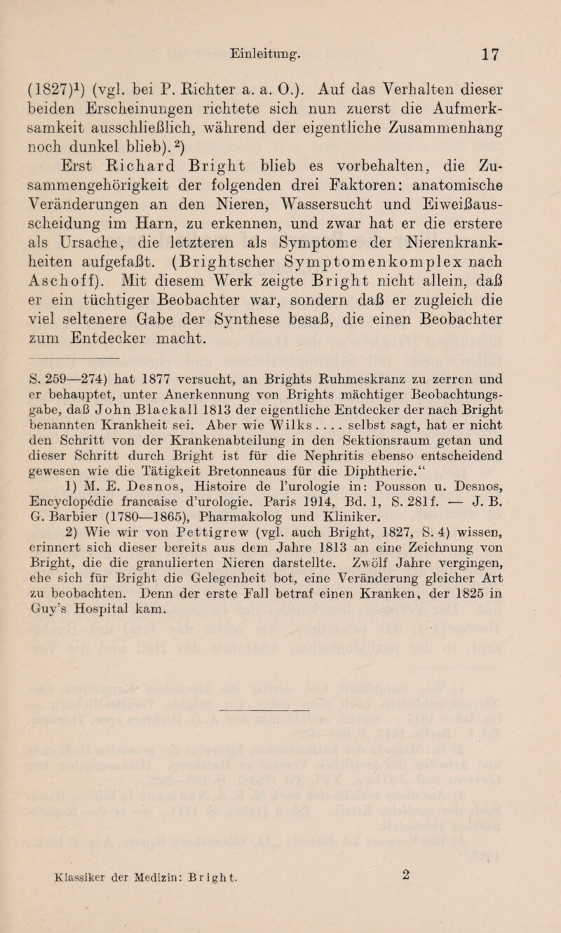 (1827)* 1) (vgl. bei P. Richter a. a. 0.). Auf das Verhalten dieser beiden Erscheinungen richtete sieb nun zuerst die Aufmerk¬ samkeit ausschließlich, während der eigentliche Zusammenhang noch dunkel blieb).2) Erst Richard Bright blieb es Vorbehalten, die Zu¬ sammengehörigkeit der folgenden drei Faktoren: anatomische Veränderungen an den Nieren, Wassersucht und Eiweißaus¬ scheidung im Harn, zu erkennen, und zwar hat er die erstere als Ursache, die letzteren als Symptome der Nierenkrank¬ heiten aufgefaßt. (Brightscher Symptomenkomplex nach Aschoff). Mit diesem Werk zeigte Bright nicht allein, daß er ein tüchtiger Beobachter war, sondern daß er zugleich die viel seltenere Gabe der Synthese besaß, die einen Beobachter zum Entdecker macht. S. 259—274) hat 1877 versucht, an Brights Ruhmeskranz zu zerren und er behauptet, unter Anerkennung von Brights mächtiger Beobachtungs¬ gabe, daß John Blackall 1813 der eigentliche Entdecker der nach Bright benannten Krankheit sei. Aber wie Wilks .... selbst sagt, hat er nicht den Schritt von der Krankenabteilung in den Sektionsraum getan und dieser Schritt durch Bright ist für die Nephritis ebenso entscheidend gewesen wie die Tätigkeit Bretonneaus für die Diphtherie.“ 1) M. E. Desnos, Histoire de l’urologie in: Pousson u. Desnos, Encyclopedic francaise d’urologie. Paris 1914, Bd. 1, S. 281 f. — J. B. G. Barbier (1780—1865), Pharmakolog und Kliniker. 2) Wie wir von Pettigrew (vgl. auch Bright, 1827, S. 4) wissen, erinnert sich dieser bereits aus dem Jahre 1813 an eine Zeichnung von Bright, die die granulierten Nieren darstellte. Zwölf Jahre vergingen, ehe sich für Bright die Gelegenheit bot, eine Veränderung gleicher Art zu beobachten. Denn der erste Fall betraf einen Kranken, der 1825 in Guy’s Hospital kam. Klassiker der Medizin: Bright. 2