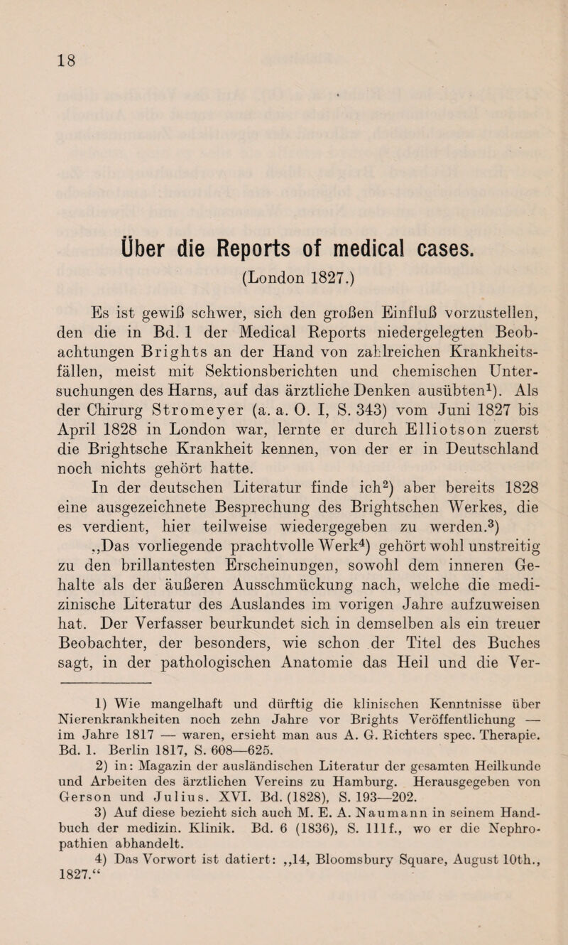 Über die Reports of medical cases. (London 1827.) Es ist gewiß schwer, sich den großen Einfluß vorzustellen, den die in Bd. 1 der Medical Reports niedergelegten Beob¬ achtungen Brights an der Hand von zahlreichen Krankheits¬ fällen, meist mit Sektionsberichten und chemischen Unter¬ suchungen des Harns, auf das ärztliche Denken ausübten1). Als der Chirurg Stromeyer (a. a. 0. I, S. 343) vom Juni 1827 bis April 1828 in London war, lernte er durch Elliots on zuerst die Brightsche Krankheit kennen, von der er in Deutschland noch nichts gehört hatte. In der deutschen Literatur finde ich2) aber bereits 1828 eine ausgezeichnete Besprechung des Brightschen Werkes, die es verdient, hier teilweise wiedergegeben zu werden.3) ,,Das vorliegende prachtvolle Werk4) gehört wohl unstreitig zu den brillantesten Erscheinungen, sowohl dem inneren Ge¬ halte als der äußeren Ausschmückung nach, welche die medi¬ zinische Literatur des Auslandes im vorigen Jahre aufzuweisen hat. Der Verfasser beurkundet sich in demselben als ein treuer Beobachter, der besonders, wie schon der Titel des Buches sagt, in der pathologischen Anatomie das Heil und die Ver- 1) Wie mangelhaft und dürftig die klinischen Kenntnisse über Nierenkrankheiten noch zehn Jahre vor Brights Veröffentlichung — im Jahre 1817 — waren, ersieht man aus A. G. Richters spec. Therapie. Bd. 1. Berlin 1817, S. 608—625. 2) in: Magazin der ausländischen Literatur der gesamten Heilkunde und Arbeiten des ärztlichen Vereins zu Hamburg. Herausgegeben von Gerson und Julius. XVI. Bd. (1828), S. 193—202. 3) Auf diese bezieht sich auch M. E. A. Naumann in seinem Hand¬ buch der medizin. Klinik. Bd. 6 (1836), S. lllf., wo er die Nephro¬ pathien abhandelt. 4) Das Vorwort ist datiert : ,,14, Bloomsbury Square, August 10th., 1827.“