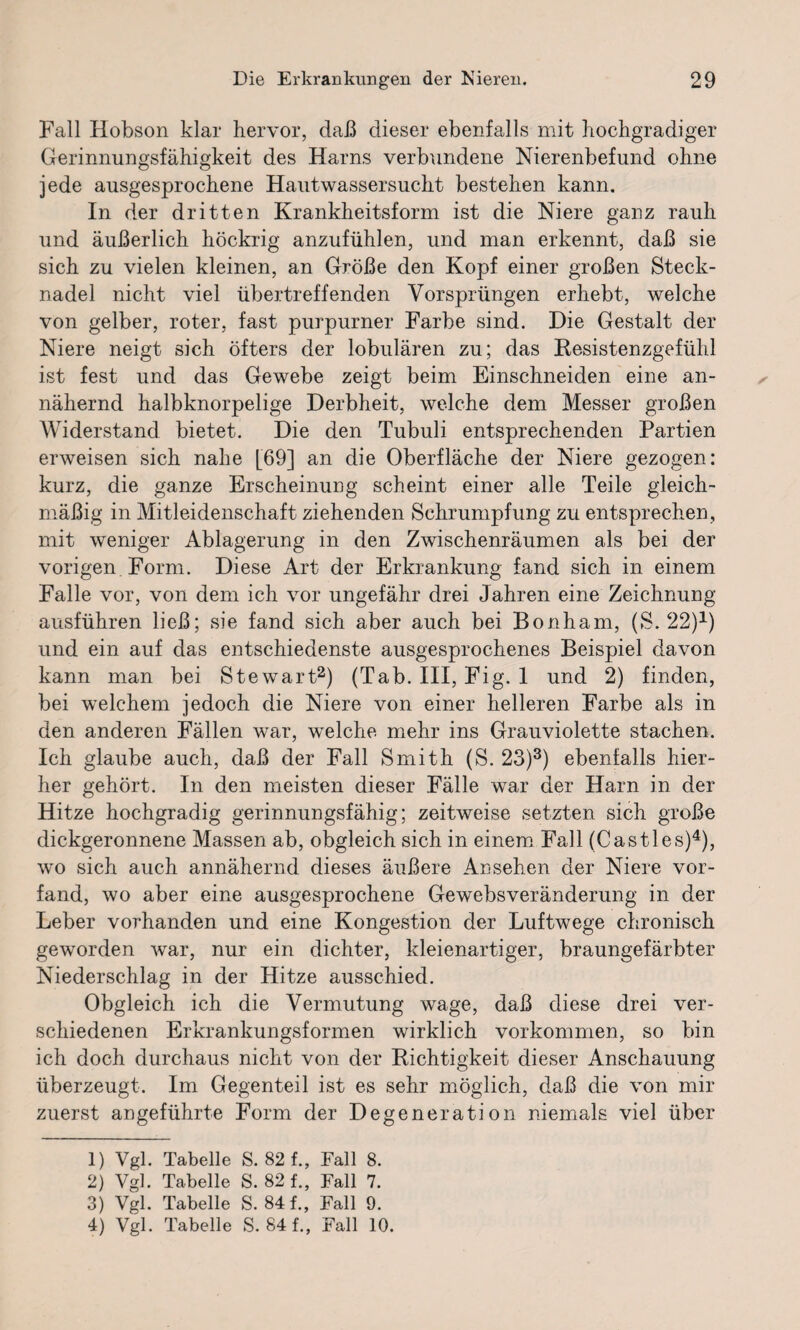 Fall Hobson klar hervor, daß dieser ebenfalls mit hochgradiger Gerinnungsfähigkeit des Harns verbundene Nierenbefund ohne jede ausgesprochene Hautwassersucht bestehen kann. In der dritten Krankheitsform ist die Niere ganz rauh und äußerlich höckrig anzufühlen, und man erkennt, daß sie sich zu vielen kleinen, an Größe den Kopf einer großen Steck¬ nadel nicht viel übertreffenden Vorsprüngen erhebt, welche von gelber, roter, fast purpurner Farbe sind. Die Gestalt der Niere neigt sich öfters der lobulären zu; das Resistenzgefühl ist fest und das Gewebe zeigt beim Einschneiden eine an¬ nähernd halbknorpelige Derbheit, welche dem Messer großen Widerstand bietet. Die den Tubuli entsprechenden Partien erweisen sich nabe [69] an die Oberfläche der Niere gezogen: kurz, die ganze Erscheinung scheint einer alle Teile gleich¬ mäßig in Mitleidenschaft ziehenden Schrumpfung zu entsprechen, mit weniger Ablagerung in den Zwischenräumen als bei der vorigen Form. Diese Art der Erkrankung fand sich in einem Falle vor, von dem ich vor ungefähr drei Jahren eine Zeichnung ausführen ließ; sie fand sich aber auch bei Bonham, (S. 22)1) und ein auf das entschiedenste ausgesprochenes Beispiel davon kann man bei Stewart2) (Tab. Ill, Fig. 1 und 2) finden, bei welchem jedoch die Niere von einer helleren Farbe als in den anderen Fällen war, welche mehr ins Grauviolette stachen. Ich glaube auch, daß der Fall Smith (S. 23)3) ebenfalls hier¬ her gehört. In den meisten dieser Fälle war der Harn in der Hitze hochgradig gerinnungsfähig; zeitweise setzten sich große dickgeronnene Massen ab, obgleich sich in einem Fall (Castles)4), wo sich auch annähernd dieses äußere Ansehen der Niere vor¬ fand, wo aber eine ausgesprochene Gewebsveränderung in der Leber vorhanden und eine Kongestion der Luftwege chronisch geworden war, nur ein dichter, kleienartiger, braungefärbter Niederschlag in der Hitze ausschied. Obgleich ich die Vermutung wage, daß diese drei ver¬ schiedenen Erkrankungsformen wirklich Vorkommen, so bin ich doch durchaus nicht von der Richtigkeit dieser Anschauung überzeugt. Im Gegenteil ist es sehr möglich, daß die von mir zuerst angeführte Form der Degeneration niemals viel über 1) Vgl. Tabelle S. 82 f., Fall 8. 2) Vgl. Tabelle S. 82 f., Fall 7. 3) Vgl. Tabelle S. 84 f., Fall 9. 4) Vgl. Tabelle S. 84 f., Fall 10.