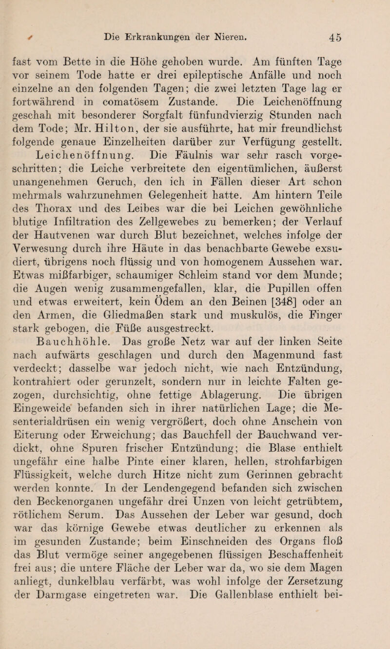 fast vom Bette in die Höhe gehoben wurde. Am fünften Tage vor seinem Tode hatte er drei epileptische Anfälle und noch einzelne an den folgenden Tagen; die zwei letzten Tage lag er fortwährend in comatösem Zustande. Die Leichenöffnung geschah mit besonderer Sorgfalt fünfundvierzig Stunden nach dem Tode; Mr. Hilton, der sie ausführte, hat mir freundlichst folgende genaue Einzelheiten darüber zur Verfügung gestellt. Leichenöffnung. Die Fäulnis war sehr rasch vorge¬ schritten; die Leiche verbreitete den eigentümlichen, äußerst unangenehmen Geruch, den ich in Fällen dieser Art schon mehrmals wahrzunehmen Gelegenheit hatte. Am hintern Teile des Thorax und des Leibes war die bei Leichen gewöhnliche blutige Infiltration des Zellgewebes zu bemerken; der Verlauf der Hautvenen war durch Blut bezeichnet, welches infolge der Verwesung durch ihre Häute in das benachbarte Gewebe exsu- diert, übrigens noch flüssig und von homogenem Aussehen war. Etwas mißfarbiger, schaumiger Schleim stand vor dem Munde; die Augen wenig zusammengefallen, klar, die Pupillen offen und etwas erweitert, kein Ödem an den Beinen [348] oder an den Armen, die Gliedmaßen stark und muskulös, die Finger stark gebogen, die Füße ausgestreckt. Bauchhöhle. Das große Netz war auf der linken Seite nach aufwärts geschlagen und durch den Magenmund fast verdeckt; dasselbe war jedoch nicht, wie nach Entzündung, kontrahiert oder gerunzelt, sondern nur in leichte Falten ge¬ zogen, durchsichtig, ohne fettige Ablagerung. Die übrigen Eingeweide befanden sich in ihrer natürlichen Lage; die Me¬ senterialdrüsen ein wenig vergrößert, doch ohne Anschein von Eiterung oder Erweichung; das Bauchfell der Bauchwand ver¬ dickt, ohne Spuren frischer Entzündung; die Blase enthielt ungefähr eine halbe Pinte einer klaren, hellen, strohfarbigen Flüssigkeit, welche durch Hitze nicht zum Gerinnen gebracht werden konnte. In der Lendengegend befanden sich zwischen den Beckenorganen ungefähr drei Unzen von leicht getrübtem, rötlichem Serum. Das Aussehen der Leber war gesund, doch war das körnige Gewebe etwas deutlicher zu erkennen als im gesunden Zustande; beim Einschneiden des Organs floß das Blut vermöge seiner angegebenen flüssigen Beschaffenheit frei aus; die untere Fläche der Leber war da, wo sie dem Magen anliegt, dunkelblau verfärbt, was wohl infolge der Zersetzung der Darmgase eingetreten war. Die Gallenblase enthielt bei-