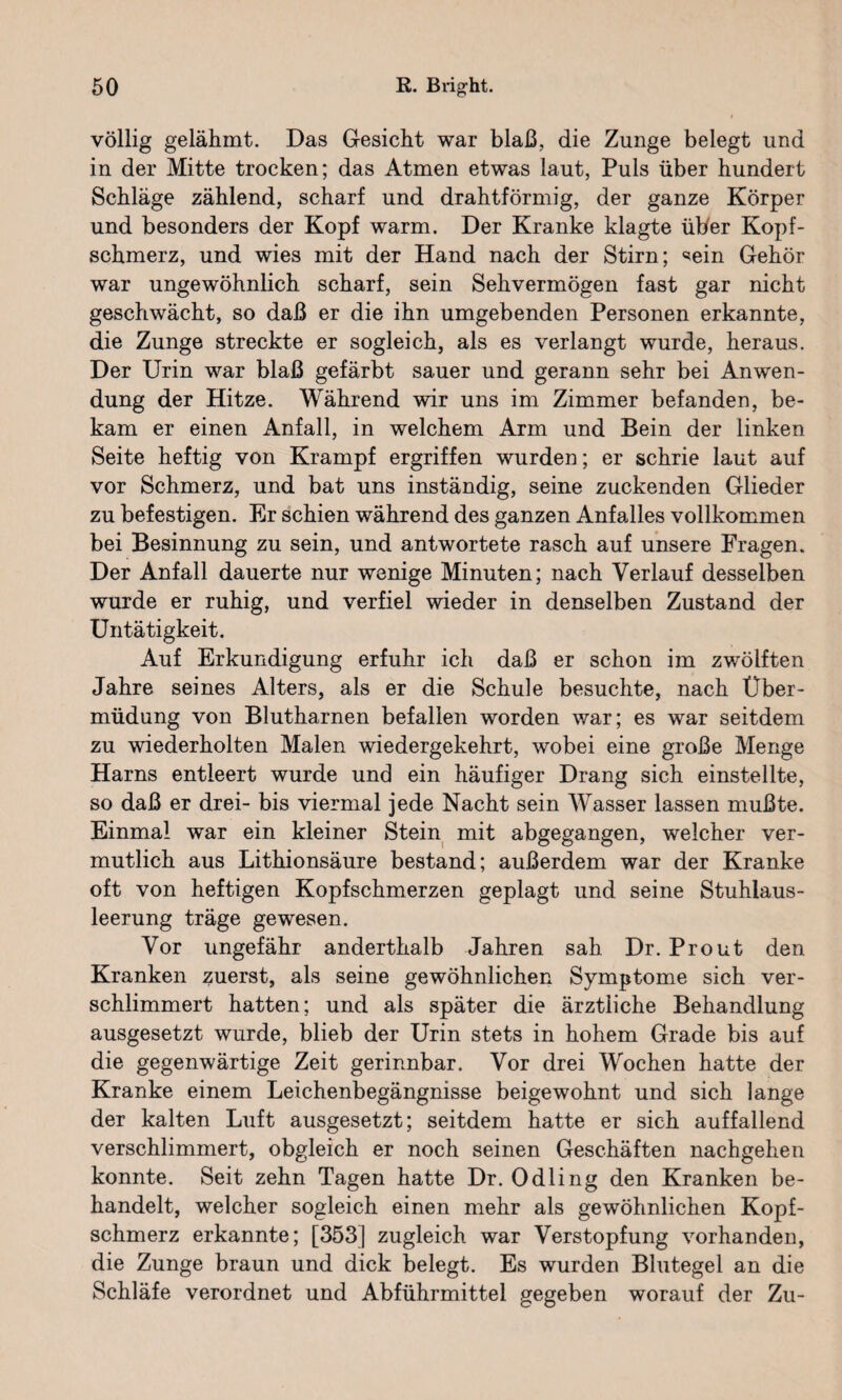 völlig gelähmt. Das Gesicht war blaß, die Zunge belegt und in der Mitte trocken; das Atmen etwas laut, Puls über hundert Schläge zählend, scharf und drahtförmig, der ganze Körper und besonders der Kopf warm. Der Kranke klagte über Kopf¬ schmerz, und wies mit der Hand nach der Stirn; ^ein Gehör war ungewöhnlich scharf, sein Sehvermögen fast gar nicht geschwächt, so daß er die ihn umgebenden Personen erkannte, die Zunge streckte er sogleich, als es verlangt wurde, heraus. Der Urin war blaß gefärbt sauer und gerann sehr bei Anwen¬ dung der Hitze. Während wir uns im Zimmer befanden, be¬ kam er einen Anfall, in welchem Arm und Bein der linken Seite heftig von Krampf ergriffen wurden; er schrie laut auf vor Schmerz, und bat uns inständig, seine zuckenden Glieder zu befestigen. Er schien während des ganzen Anfalles vollkommen bei Besinnung zu sein, und antwortete rasch auf unsere Fragen. Der Anfall dauerte nur wenige Minuten; nach Verlauf desselben wurde er ruhig, und verfiel wieder in denselben Zustand der Untätigkeit. Auf Erkundigung erfuhr ich daß er schon im zwölften Jahre seines Alters, als er die Schule besuchte, nach Über¬ müdung von Blutharnen befallen worden war; es war seitdem zu wiederholten Malen wiedergekehrt, wobei eine große Menge Harns entleert wurde und ein häufiger Drang sich einstellte, so daß er drei- bis viermal jede Nacht sein Wasser lassen mußte. Einmal war ein kleiner Stein mit abgegangen, welcher ver¬ mutlich aus Lithionsäure bestand; außerdem war der Kranke oft von heftigen Kopfschmerzen geplagt und seine Stuhlaus¬ leerung träge gewesen. Vor ungefähr anderthalb Jahren sah Dr. Prout den Kranken zuerst, als seine gewöhnlichen Symptome sich ver¬ schlimmert hatten; und als später die ärztliche Behandlung ausgesetzt wurde, blieb der Urin stets in hohem Grade bis auf die gegenwärtige Zeit gerinnbar. Vor drei Wochen hatte der Kranke einem Leichenbegängnisse beigewohnt und sich lange der kalten Luft ausgesetzt; seitdem hatte er sich auffallend verschlimmert, obgleich er noch seinen Geschäften nachgehen konnte. Seit zehn Tagen hatte Dr. Odling den Kranken be¬ handelt, welcher sogleich einen mehr als gewöhnlichen Kopf¬ schmerz erkannte; [353] zugleich war Verstopfung vorhanden, die Zunge braun und dick belegt. Es wurden Blutegel an die Schläfe verordnet und Abführmittel gegeben worauf der Zu-