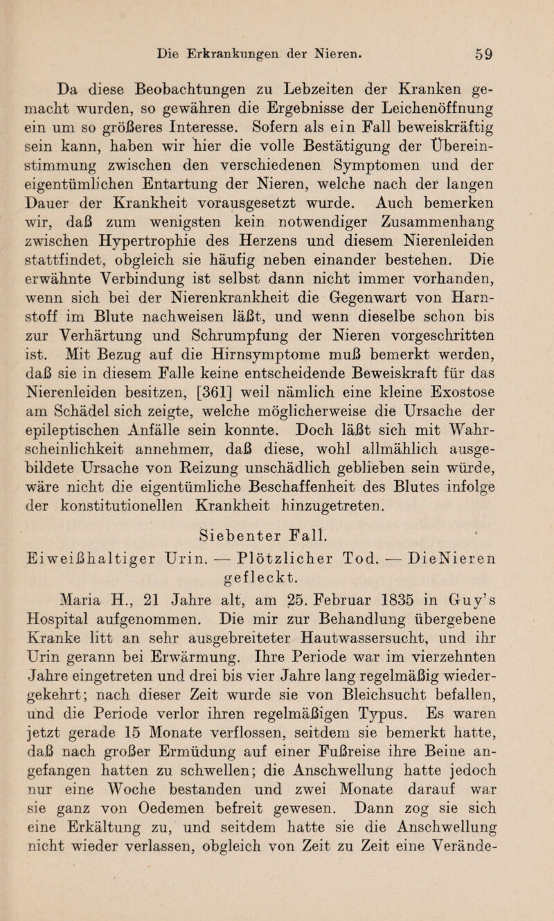 Da diese Beobachtungen zu Lebzeiten der Kranken ge¬ macht wurden, so gewähren die Ergebnisse der Leichenöffnung ein um so größeres Interesse. Sofern als ein Fall beweiskräftig sein kann, haben wir hier die volle Bestätigung der Überein¬ stimmung zwischen den verschiedenen Symptomen und der eigentümlichen Entartung der Nieren, welche nach der langen Dauer der Krankheit vorausgesetzt wurde. Auch bemerken wir, daß zum wenigsten kein notwendiger Zusammenhang zwischen Hypertrophie des Herzens und diesem Nierenleiden stattfindet, obgleich sie häufig neben einander bestehen. Die erwähnte Verbindung ist selbst dann nicht immer vorhanden, wenn sich bei der Nierenkrankheit die Gegenwart von Harn¬ stoff im Blute nachweisen läßt, und wenn dieselbe schon bis zur Verhärtung und Schrumpfung der Nieren vorgeschritten ist. Mit Bezug auf die Hirnsymptome muß bemerkt werden, daß sie in diesem Falle keine entscheidende Beweiskraft für das Nierenleiden besitzen, [361] weil nämlich eine kleine Exostose am Schädel sich zeigte, welche möglicherweise die Ursache der epileptischen Anfälle sein konnte. Doch läßt sich mit Wahr¬ scheinlichkeit annehmen, daß diese, wohl allmählich ausge¬ bildete Ursache von Beizung unschädlich geblieben sein würde, wäre nicht die eigentümliche Beschaffenheit des Blutes infolge der konstitutionellen Krankheit hinzugetreten. Siebenter Fall. Eiweißhaltiger Urin. — Plötzlicher Tod. — DieNieren gefleckt. Maria H., 21 Jahre alt, am 25. Februar 1835 in Guy’s Hospital aufgenommen. Die mir zur Behandlung übergebene Kranke litt an sehr ausgebreiteter Hautwassersucht, und ihr Urin gerann bei Erwärmung. Ihre Periode war im vierzehnten Jahre eingetreten und drei bis vier Jahre lang regelmäßig wieder¬ gekehrt; nach dieser Zeit wurde sie von Bleichsucht befallen, und die Periode verlor ihren regelmäßigen Typus. Es waren jetzt gerade 15 Monate verflossen, seitdem sie bemerkt hatte, daß nach großer Ermüdung auf einer Fußreise ihre Beine an¬ gefangen hatten zu schwellen; die Anschwellung hatte jedoch nur eine Woche bestanden und zwei Monate darauf war sie ganz von Oedemen befreit gewesen. Dann zog sie sich eine Erkältung zu, und seitdem hatte sie die Anschwellung nicht wieder verlassen, obgleich von Zeit zu Zeit eine Verände-
