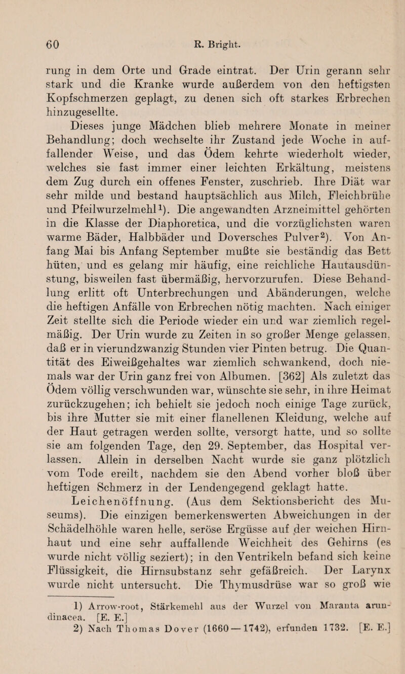 rung in dem Orte und Grade eintrat. Der Urin gerann sehr stark und die Kranke wurde außerdem von den heftigsten Kopfschmerzen geplagt, zu denen sich oft starkes Erbrechen hinzugesellte. Dieses junge Mädchen blieb mehrere Monate in meiner Behandlung; doch wechselte ihr Zustand jede Woche in auf¬ fallender Weise, und das Ödem kehrte wiederholt wieder, welches sie fast immer einer leichten Erkältung, meistens dem Zug durch ein offenes Fenster, zuschrieb. Ihre Diät war sehr milde und bestand hauptsächlich aus Milch, Fleichbrühe und Pfeilwurzelmehl1). Die angewandten Arzneimittel gehörten in die Klasse der Diaphoretica, und die vorzüglichsten waren warme Bäder, Halbbäder und Doversches Pulver2). Von An¬ fang Mai bis Anfang September mußte sie beständig das Bett hüten, und es gelang mir häufig, eine reichliche Hautausdün¬ stung, bisweilen fast übermäßig, hervorzurufen. Diese Behand¬ lung erlitt oft Unterbrechungen und Abänderungen, welche die heftigen Anfälle von Erbrechen nötig machten. Nach einiger Zeit stellte sich die Periode wieder ein und war ziemlich regel¬ mäßig. Der Urin wurde zu Zeiten in so großer Menge gelassen, daß er in vierundzwanzig Stunden vier Pinten betrug. Die Quan¬ tität des Eiweißgehaltes war ziemlich schwankend, doch nie¬ mals war der Urin ganz frei von Albumen. [362] Als zuletzt das Ödem völlig verschwunden war, wünschte sie sehr, in ihre Heimat zurückzugehen; ich behielt sie jedoch noch einige Tage zurück, bis ihre Mutter sie mit einer flanellenen Kleidung, welche auf der Haut getragen werden sollte, versorgt hatte, und so sollte sie am folgenden Tage, den 29. September, das Hospital ver¬ lassen. Allein in derselben Nacht wurde sie ganz plötzlich vom Tode ereilt, nachdem sie den Abend vorher bloß über heftigen Schmerz in der Lendengegend geklagt hatte. Leichenöffnung. (Aus dem Sektionsbericht des Mu¬ seums). Die einzigen bemerkenswerten Abweichungen in der Schädelhöhle waren helle, seröse Ergüsse auf der weichen Hirn¬ haut und eine sehr auffallende Weichheit des Gehirns (es wurde nicht völlig seziert); in den Ventrikeln befand sich keine Flüssigkeit, die Hirnsubstanz sehr gefäßreich. Der Larynx wurde nicht untersucht. Die Thymusdrüse wTar so groß wie 1) Arrow-root, Stärkemehl aus der Wurzel von Maranta arun- dinacea. [E. E.] 2) Nach Thomas Dover (1660—1742), erfunden 1732. [E. E.]