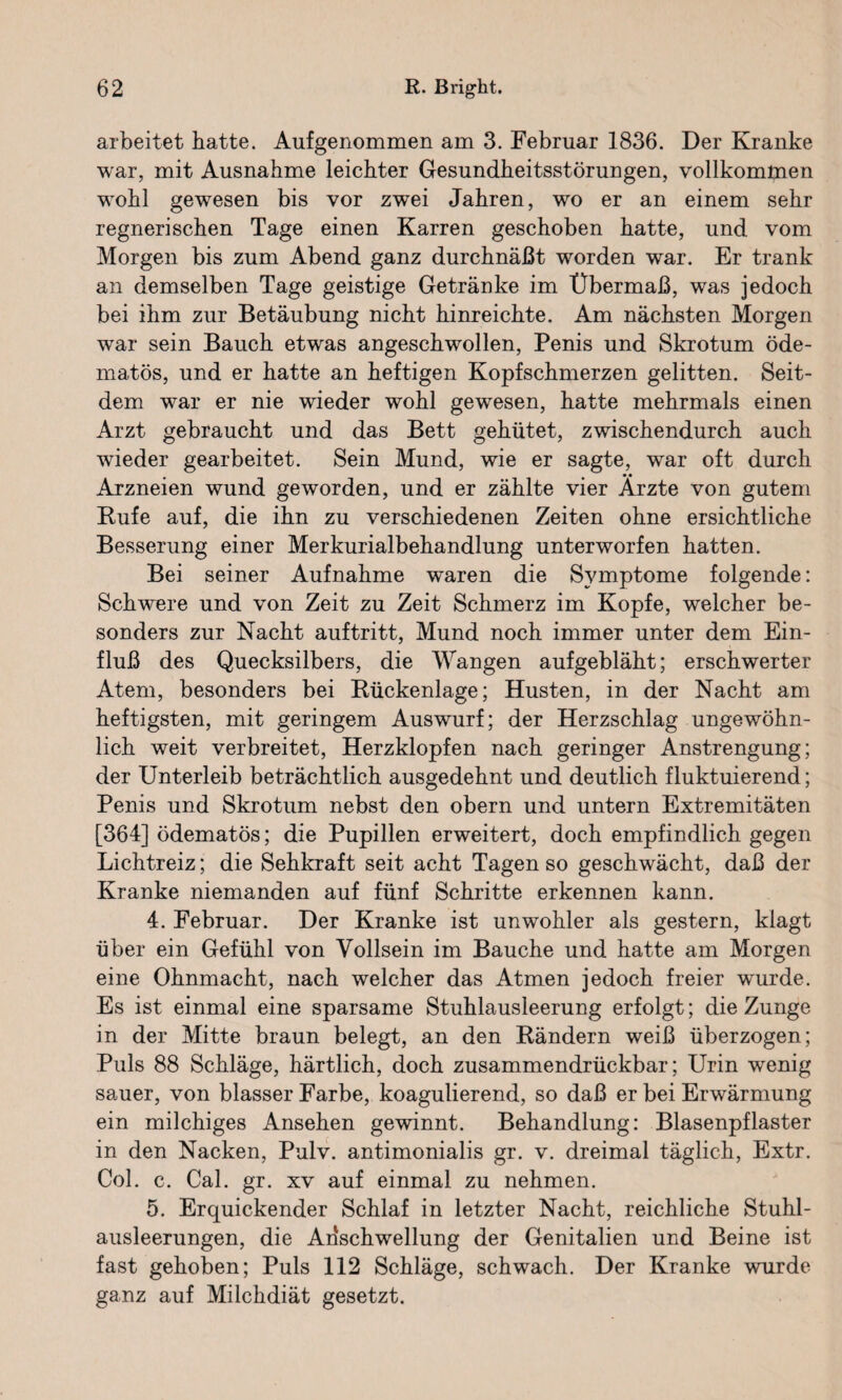 arbeitet batte. Aufgenommen am 3. Februar 1836. Der Kranke war, mit Ausnahme leichter Gesundheitsstörungen, vollkommen wohl gewesen bis vor zwei Jahren, wo er an einem sehr regnerischen Tage einen Karren geschoben hatte, und vom Morgen bis zum Abend ganz durchnäßt worden war. Er trank an demselben Tage geistige Getränke im Übermaß, was jedoch bei ihm zur Betäubung nicht hinreichte. Am nächsten Morgen war sein Bauch etwas angeschwollen, Penis und Skrotum öde- matös, und er hatte an heftigen Kopfschmerzen gelitten. Seit¬ dem war er nie wieder wohl gewesen, hatte mehrmals einen Arzt gebraucht und das Bett gehütet, zwischendurch auch wieder gearbeitet. Sein Mund, wie er sagte, war oft durch Arzneien wund geworden, und er zählte vier Arzte von gutem Kufe auf, die ihn zu verschiedenen Zeiten ohne ersichtliche Besserung einer Merkurialbehandlung unterworfen hatten. Bei seiner Aufnahme waren die Symptome folgende: Schwere und von Zeit zu Zeit Schmerz im Kopfe, welcher be¬ sonders zur Nacht auftritt, Mund noch immer unter dem Ein¬ fluß des Quecksilbers, die Wangen aufgebläht; erschwerter Atem, besonders bei Rückenlage; Husten, in der Nacht am heftigsten, mit geringem Auswurf; der Herzschlag ungewöhn¬ lich weit verbreitet, Herzklopfen nach geringer Anstrengung; der Unterleib beträchtlich ausgedehnt und deutlich fluktuierend; Penis und Skrotum nebst den obern und untern Extremitäten [364] ödematös; die Pupillen erweitert, doch empfindlich gegen Lichtreiz; die Sehkraft seit acht Tagen so geschwächt, daß der Kranke niemanden auf fünf Schritte erkennen kann. 4. Februar. Der Kranke ist unwohler als gestern, klagt über ein Gefühl von Vollsein im Bauche und hatte am Morgen eine Ohnmacht, nach welcher das Atmen jedoch freier wurde. Es ist einmal eine sparsame Stuhlausleerung erfolgt; die Zunge in der Mitte braun belegt, an den Rändern weiß überzogen; Puls 88 Schläge, härtlieh, doch zusammendrückbar; Urin wenig sauer, von blasser Farbe, koagulierend, so daß er bei Erwärmung ein milchiges Ansehen gewinnt. Behandlung: Blasenpflaster in den Nacken, Pulv. antimonialis gr. v. dreimal täglich, Extr. Col. c. Cal. gr. xv auf einmal zu nehmen. 5. Erquickender Schlaf in letzter Nacht, reichliche Stuhl¬ ausleerungen, die Anschwellung der Genitalien und Beine ist fast gehoben; Puls 112 Schläge, schwach. Der Kranke wurde ganz auf Milchdiät gesetzt.