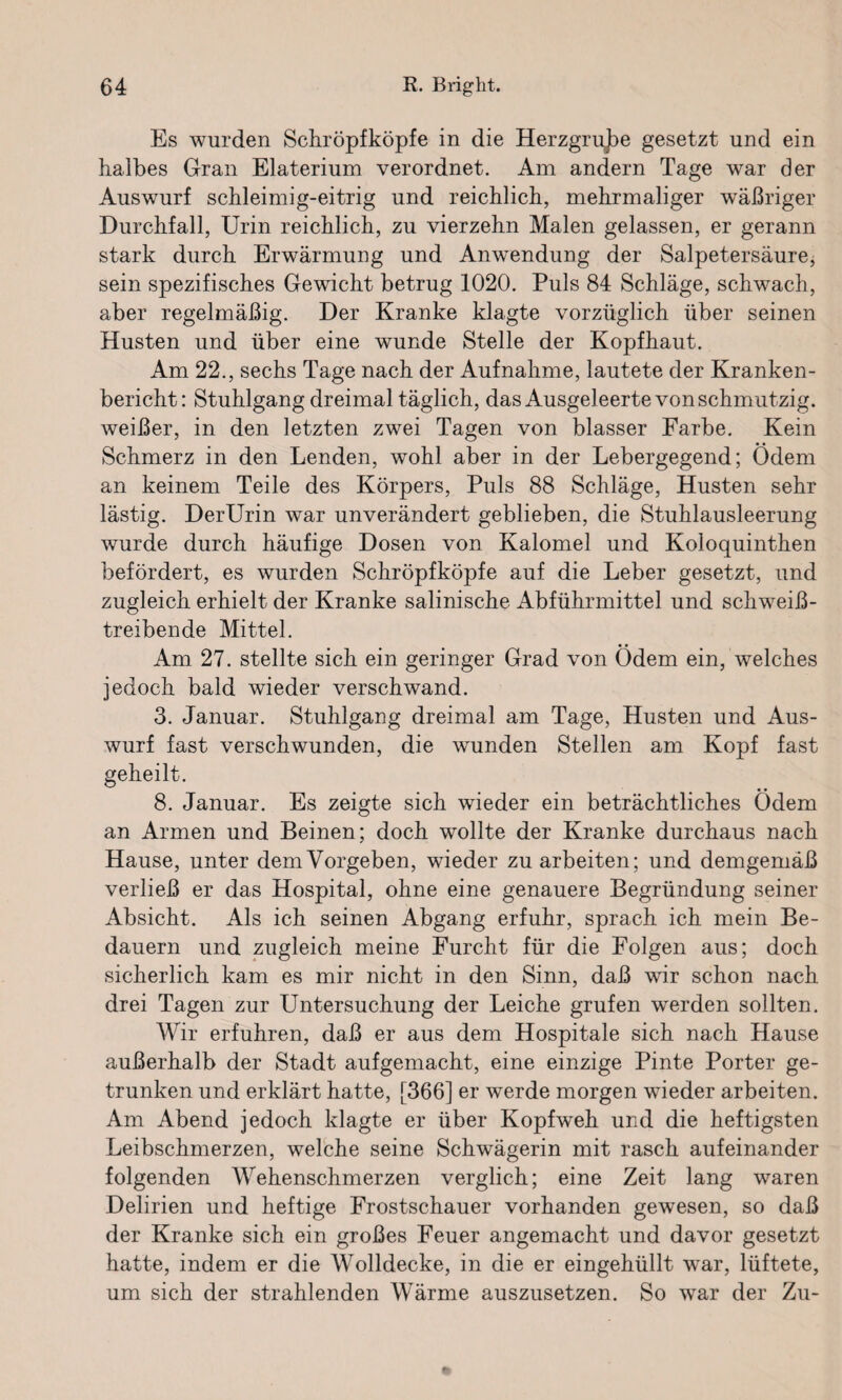 Es wurden Schröpfköpfe in die Herzgrube gesetzt und ein halbes Gran Elaterium verordnet. Am andern Tage war der Auswurf schleimig-eitrig und reichlich, mehrmaliger wäßriger Durchfall, Urin reichlich, zu vierzehn Malen gelassen, er gerann stark durch Erwärmung und Anwendung der Salpetersäure, sein spezifisches Gewicht betrug 1020. Puls 84 Schläge, schwach, aber regelmäßig. Der Kranke klagte vorzüglich über seinen Husten und über eine wunde Stelle der Kopfhaut. Am 22., sechs Tage nach der Aufnahme, lautete der Kranken¬ bericht: Stuhlgang dreimal täglich, das Ausgeleerte von schmutzig, weißer, in den letzten zwei Tagen von blasser Farbe. Kein Schmerz in den Lenden, wohl aber in der Lebergegend; Ödem an keinem Teile des Körpers, Puls 88 Schläge, Husten sehr lästig. DerUrin war unverändert geblieben, die Stuhlausleerung wurde durch häufige Dosen von Kalomel und Koloquinthen befördert, es wurden Schröpfköpfe auf die Leber gesetzt, und zugleich erhielt der Kranke salinische Abführmittel und schweiß¬ treibende Mittel. Am 27. stellte sich ein geringer Grad von Ödem ein, welches jedoch bald wieder verschwand. 3. Januar. Stuhlgang dreimal am Tage, Husten und Aus¬ wurf fast verschwunden, die wunden Stellen am Kopf fast geheilt. 8. Januar. Es zeigte sich wieder ein beträchtliches Ödem an Armen und Beinen; doch wollte der Kranke durchaus nach Hause, unter dem Vorgeben, wieder zu arbeiten; und demgemäß verließ er das Hospital, ohne eine genauere Begründung seiner Absicht. Als ich seinen Abgang erfuhr, sprach ich mein Be¬ dauern und zugleich meine Furcht für die Folgen aus; doch sicherlich kam es mir nicht in den Sinn, daß wir schon nach, drei Tagen zur Untersuchung der Leiche grufen werden sollten. Wir erfuhren, daß er aus dem Hospitale sich nach Hause außerhalb der Stadt aufgemacht, eine einzige Pinte Porter ge¬ trunken und erklärt hatte, [366] er werde morgen wieder arbeiten. Am Abend jedoch klagte er über Kopfweh und die heftigsten Leibschmerzen, welche seine Schwägerin mit rasch aufeinander folgenden Wehenschmerzen verglich; eine Zeit lang waren Delirien und heftige Frostschauer vorhanden gewesen, so daß der Kranke sich ein großes Feuer angemacht und davor gesetzt hatte, indem er die Wolldecke, in die er eingehüllt war, lüftete, um sich der strahlenden Wärme auszusetzen. So war der Zu-