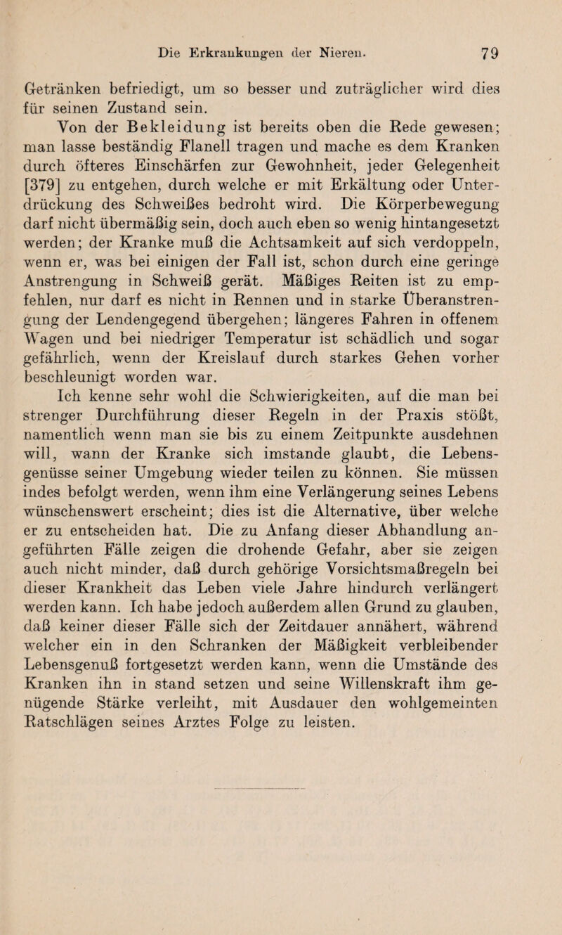 Getränken befriedigt, um so besser und zuträglicher wird dies für seinen Zustand sein. Von der Bekleidung ist bereits oben die Rede gewesen; man lasse beständig Flanell tragen und mache es dem Kranken durch öfteres Einschärfen zur Gewohnheit, jeder Gelegenheit [379] zu entgehen, durch welche er mit Erkältung oder Unter¬ drückung des Schweißes bedroht wird. Die Körperbewegung darf nicht übermäßig sein, doch auch eben so wenig hintangesetzt werden; der Kranke muß die Achtsamkeit auf sich verdoppeln, wenn er, was bei einigen der Fall ist, schon durch eine geringe Anstrengung in Schweiß gerät. Mäßiges Reiten ist zu emp¬ fehlen, nur darf es nicht in Rennen und in starke Überanstren¬ gung der Lendengegend übergehen; längeres Fahren in offenem Wagen und bei niedriger Temperatur ist schädlich und sogar gefährlich, wenn der Kreislauf durch starkes Gehen vorher beschleunigt worden war. Ich kenne sehr wohl die Schwierigkeiten, auf die man bei strenger Durchführung dieser Regeln in der Praxis stößt, namentlich wenn man sie bis zu einem Zeitpunkte ausdehnen will, wann der Kranke sich imstande glaubt, die Lebens¬ genüsse seiner Umgebung wieder teilen zu können. Sie müssen indes befolgt werden, wenn ihm eine Verlängerung seines Lebens wünschenswert erscheint; dies ist die Alternative, über welche er zu entscheiden hat. Die zu Anfang dieser Abhandlung an¬ geführten Fälle zeigen die drohende Gefahr, aber sie zeigen auch nicht minder, daß durch gehörige Vorsichtsmaßregeln bei dieser Krankheit das Leben viele Jahre hindurch verlängert werden kann. Ich habe jedoch außerdem allen Grund zu glauben, daß keiner dieser Fälle sich der Zeitdauer annähert, während welcher ein in den Schranken der Mäßigkeit verbleibender Lebensgenuß fortgesetzt werden kann, wenn die Umstände des Kranken ihn in stand setzen und seine Willenskraft ihm ge¬ nügende Stärke verleiht, mit Ausdauer den wohlgemeinten Ratschlägen seines Arztes Folge zu leisten.