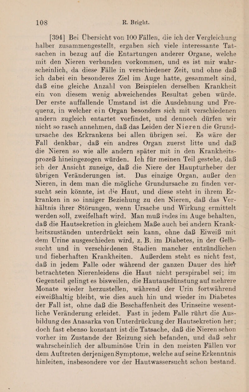 [394] Bei Übersicht von 100 Fällen, die ich der Vergleichung halber zusammengestellt, ergaben sich viele interessante Tat¬ sachen in bezug auf die Entartungen anderer Organe, welche mit den Nieren verbunden Vorkommen, und es ist mir wahr¬ scheinlich, da diese Fälle in verschiedener Zeit, und ohne daß ich dabei ein besonderes Ziel im Auge hatte, gesammelt sind, daß eine gleiche Anzahl von Beispielen derselben Krankheit ein von diesem wenig abweichendes Resultat geben würde. Der erste auffallende Umstand ist die Ausdehnung und Fre¬ quenz, in welcher ein Organ besonders sich mit verschiedenen andern zugleich entartet vorfindet, und dennoch dürfen wir nicht so rasch annehmen, daß das Leiden der Nieren die Grund¬ ursache des Erkrankens bei allen übrigen sei. Es wäre der Fall denkbar, daß ein andres Organ zuerst litte und daß die Nieren so wie alle andern später mit in den Krankheits¬ prozeß hineingezogen würden. Ich für meinen Teil gestehe, daß ich der Ansicht zuneige, daß die Niere der Haupturheber der übrigen Veränderungen ist. Das einzige Organ, außer den Nieren, in dem man die mögliche Grundursache zu finden ver¬ sucht sein könnte, ist dbe Haut, und diese steht in ihrem Er¬ kranken in so inniger Beziehung zu den Nieren, daß das Ver¬ hältnis ihrer Störungen, wenn Ursache und Wirkung ermittelt werden soll, zweifelhaft wird. Man muß indes im Auge behalten, daß die Hautsekretion in gleichem Maße auch bei andern Krank¬ heitszuständen unterdrückt sein kann, ohne daß Eiweiß mit dem Urine ausgeschieden wird, z. B. im Diabetes, in der Gelb¬ sucht und in verschiedenen Stadien mancher entzündlichen und fieberhaften Krankheiten. Außerdem steht es nicht fest, daß in jedem Falle oder während der ganzen Dauer des hieV betrachteten Nierenleidens die Haut nicht perspirabel sei; im Gegenteil gelingt es bisweilen, die Hautausdünstung auf mehrere Monate wieder herzustellen, während der Urin fortwährend eiweißhaltig bleibt, wie dies auch hin und wieder im Diabetes der Fall ist, ohne daß die Beschaffenheit des Urinseine wesent¬ liche Veränderung erleidet. Fast in jedem Falle rührt die Aus¬ bildung des Anasarka von Unterdrückung der Hautsekretion her ; doch fast ebenso konstant ist die Tatsache, daß die Nieren schon vorher im Zustande der Reizung sich befanden, und daß sehr wahrscheinlich der albuminöse Urin in den meisten Fällen vor dem Auftreten derjenigen Symptome, welche auf seine Erkenntnis hinleiten, insbesondere vor der Hautwassersucht schon bestand.