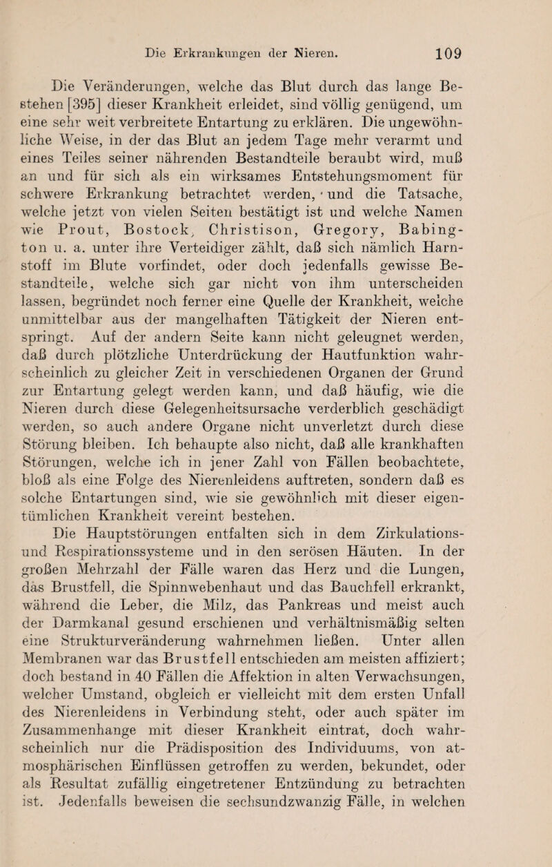 Die Veränderungen, welche das Blut durch das lange Be¬ stehen [395] dieser Krankheit erleidet, sind völlig genügend, um eine sehr weit verbreitete Entartung zu erklären. Die ungewöhn¬ liche Weise, in der das Blut an jedem Tage mehr verarmt und eines Teiles seiner nährenden Bestandteile beraubt wird, muß an und für sich als ein wirksames Entstehungsmoment für schwere Erkrankung betrachtet werden, * und die Tatsache, welche jetzt von vielen Seiten bestätigt ist und welche Namen wie Prout, Bostock, Christison, Gregory, Babing¬ ton u. a. unter ihre Verteidiger zählt, daß sich nämlich Harn¬ stoff im Blute vorfindet, oder doch jedenfalls gewisse Be¬ standteile, welche sich gar nicht von ihm unterscheiden lassen, begründet noch ferner eine Quelle der Krankheit, welche unmittelbar aus der mangelhaften Tätigkeit der Nieren ent¬ springt. Auf der andern Seite kann nicht geleugnet werden, daß durch plötzliche Unterdrückung der Hautfunktion wahr¬ scheinlich zu gleicher Zeit in verschiedenen Organen der Grund zur Entartung gelegt werden kann, und daß häufig, wie die Nieren durch diese Gelegenheitsursache verderblich geschädigt werden, so auch andere Organe nicht unverletzt durch diese Störung bleiben. Ich behaupte also nicht, daß alle krankhaften Störungen, welche ich in jener Zahl von Fällen beobachtete, bloß als eine Folge des Nierenleidens auftreten, sondern daß es solche Entartungen sind, wie sie gewöhnlich mit dieser eigen¬ tümlichen Krankheit vereint bestehen. Die Hauptstörungen entfalten sich in dem Zirkulations¬ und Respirationssysteme und in den serösen Häuten. In der großen Mehrzahl der Fälle waren das Herz und die Lungen, das Brustfell, die Spinnwebenhaut und das Bauchfell erkrankt, während die Leber, die Milz, das Pankreas und meist auch der Darmkanal gesund erschienen und verhältnismäßig selten eine Strukturveränderung wahrnehmen ließen. Unter allen Membranen war das Brustfell entschieden am meisten affiziert; doch bestand in 40 Fällen die Affektion in alten Verwachsungen, welcher Umstand, obgleich er vielleicht mit dem ersten Unfall des Nierenleidens in Verbindung steht, oder auch später im Zusammenhänge mit dieser Krankheit eintrat, doch 'wahr¬ scheinlich nur die Prädisposition des Individuums, von at¬ mosphärischen Einflüssen getroffen zu werden, bekundet, oder als Resultat zufällig eingetretener Entzündung zu betrachten ist. Jedenfalls beweisen die sechsundzwanzig Fälle, in welchen