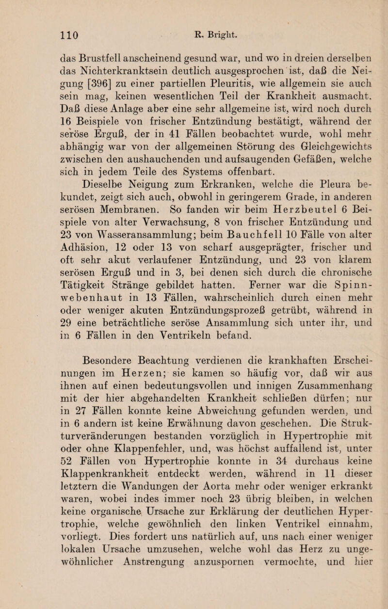 das Brustfell anscheinend gesund war, und wo in dreien derselben das Nichterkranktsein deutlich ausgesprochen ist, daß die Nei¬ gung [396] zu einer partiellen Pleuritis, wie allgemein sie auch sein mag, keinen wesentlichen Teil der Krankheit ausmacht. Daß diese Anlage aber eine sehr allgemeine ist, wird noch durch 16 Beispiele von frischer Entzündung bestätigt, während der seröse Erguß, der in 41 Fällen beobachtet wurde, wohl mehr abhängig war von der allgemeinen Störung des Gleichgewichts zwischen den aushauchenden und aufsaugenden Gefäßen, welche sich in jedem Teile des Systems offenbart. Dieselbe Neigung zum Erkranken, welche die Pleura be¬ kundet, zeigt sich auch, obwohl in geringerem Grade, in anderen serösen Membranen. So fanden wir beim Herzbeutel 6 Bei¬ spiele von alter Verwachsung, 8 von frischer Entzündung und 23 von Wasseransammlung; beim Bauchfell 10 Fälle von alter Adhäsion, 12 oder 13 von scharf ausgeprägter, frischer und oft sehr akut verlaufener Entzündung, und 23 von klarem serösen Erguß und in 3, bei denen sich durch die chronische Tätigkeit Stränge gebildet hatten. Ferner war die Spinn¬ webenhaut in 13 Fällen, wahrscheinlich durch einen mehr oder weniger akuten Entzündungsprozeß getrübt, während in 29 eine beträchtliche seröse Ansammlung sich unter ihr, und in 6 Fällen in den Ventrikeln befand. Besondere Beachtung verdienen die krankhaften Erschei¬ nungen im Herzen; sie kamen so häufig vor, daß wir aus ihnen auf einen bedeutungsvollen und innigen Zusammenhang mit der hier abgehandelten Krankheit schließen dürfen; nur in 27 Fällen konnte keine Abweichung gefunden werden, und in 6 andern ist keine Erwähnung davon geschehen. Die Struk¬ turveränderungen bestanden vorzüglich in Hypertrophie mit oder ohne Klappenfehler, und, was höchst auffallend ist, unter 52 Fällen von Hypertrophie konnte in 34 durchaus keine Klappenkrankheit entdeckt werden, während in 11 dieser letztem die Wandungen der Aorta mehr oder weniger erkrankt waren, wobei indes immer noch 23 übrig bleiben, in welchen keine organische Ursache zur Erklärung der deutlichen Hyper¬ trophie, welche gewöhnlich den linken Ventrikel einnahm, vorliegt. Dies fordert uns natürlich auf, uns nach einer weniger lokalen Ursache umzusehen, welche wohl das Herz zu unge¬ wöhnlicher Anstrengung anzuspornen vermochte, und hier