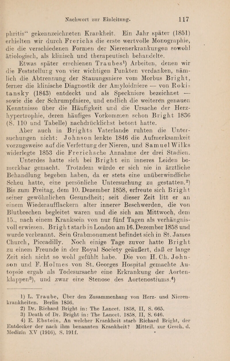 phritis“ gekennzeichneten Krankheit. Ein Jahr später (1851) erhielten wir durch Frericlis die erste wertvolle Monographie, die die verschiedenen Formen der Nierenerkrankungen sowohl ätiologisch, als klinisch und therapeutisch behandelte. Etwas später erschienen Traubes1) Arbeiten, denen wir die Feststellung von vier wichtigen Punkten verdanken, näm¬ lich die Abtrennung der Stauungsniere vom Morbus Bright, ferner die klinische Diagnostik der Amyloidniere — von Rokir tansky (1843) entdeckt und als Speckniere bezeichnet — sowie die der Schrumpfniere, und endlich die weiteren genauen Kenntnisse über die Häufigkeit und die Ursache der Herz¬ hypertrophie, deren häufiges Vorkommen schon Bright 183b (S. 110 und Tabelle) nachdrücklichst betont hatte. Aber auch in Brights Vaterlande ruhten die Unter¬ suchungen nicht: Johnson lenkte 1846 die Aufmerksamkeit vorzugsweise auf die Verfettung der Nieren, und Samuel Wilks widerlegte 1853 die Frerichsche Annahme der drei Stadien, Unterdes hatte sich bei Bright ein inneres Leiden be¬ merkbar gemacht. Trotzdem würde er sich nie in ärztliche Behandlung begeben haben, da er stets eine unüberwindliche Scheu hatte, eine persönliche Untersuchung zu gestatten.2) Bis zum Freitag, dem 10. Dezember 1858, erfreute sich Bright seiner gewöhnlichen Gesundheit; seit dieser Zeit litt er an einem Wiederauf flackern alter innerer Beschwerden, die von Blutbrechen begleitet waren und die sich am Mittwoch, dem 15., nach einem Kranksein von nur fünf Tagen als verhängnis¬ voll erwiesen. Bright starb in London am 16. Dezember 1858 und wurde verbrannt. Sein Grabmonument befindet sich in St. James Church, Piccadilly. Noch einige Tage zuvor hatte Bright zu einem Freunde in der Royal Society geäußert, daß er lange Zeit sich nicht so wohl gefühlt habe. Die von H. Ch. John¬ son und F. Holmes von St. Georges Hospital gemachte Au¬ topsie ergab als Todesursache eine Erkrankung der Aorten¬ klappen3), und .zwar eine Stenose des Aortenostiums.4) 1) L. Traube, Über den Zusammenhang von Herz- und Nieren¬ krankheiten. Berlin 1856. 2) Pr. Richard Bright in: The Lancet. 1858, II, S. 665. 3) Heath of Dr. Bright in: The Lancet. 1858, II, S. 646. 4) E. Ebstein, An welcher Krankheit starb Richard Bright, der Entdecker der nach ihm benannten Krankheit? Mitteil, zur Gesch, d. Medizin XV (1916), S. 191f.