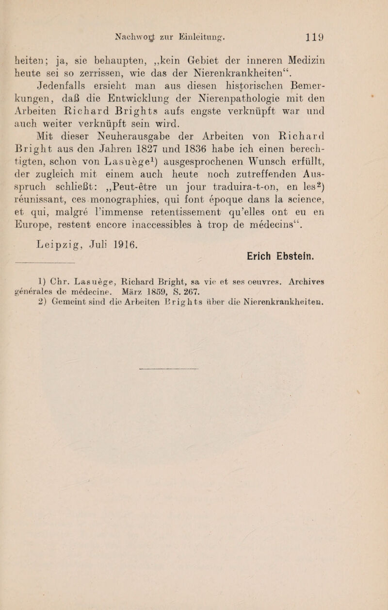 beiten; ja, sie behaupten, ,,kein Gebiet der inneren Medizin heute sei so zerrissen, wie das der Nierenkrankheiten“. Jedenfalls ersieht man aus diesen historischen Berner- % klingen, daß die Entwicklung der Nierenpathologie mit den Arbeiten Richard Brights aufs engste verknüpft war und auch weiter verknüpft sein wird. Mit dieser Neuherausgabe der Arbeiten von Richard Bright aus den Jahren 1827 und 1836 habe ich einen berech¬ tigten, schon von Lasuege1) ausgesprochenen Wunsch erfüllt, der zugleich mit einem auch heute noch zutreffenden Aus¬ spruch schließt: ,,Peut-etre un jour traduira-t-on, en les2) reunissant, ces monographies, qui font epoque dans la science, et qui, malgre himmense retentissement qu’elles ont eu en Europe, restent encore inaccessibles a trop de medecins“. Leipzig, Juli 1916. Erich Ebstein. 1) Chr. Lasuege, Richard Bright, sa vie et ses oeuvres. Archives generales de medecine. März 1859, S. 267. 2) Gemeint sind die Arbeiten Brights über die Nierenkrankheiten.