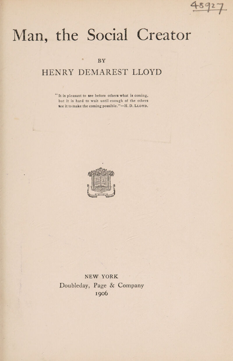 4yi Man, the Social Creator BY HENRY DEMAREST LLOYD “ It is pleasant to see before others what is coming, but it is hard to wait until enough of the others see it to make the coming possible.”—H. D. Lloyd. NEW YORK Doubleday, Page & Company