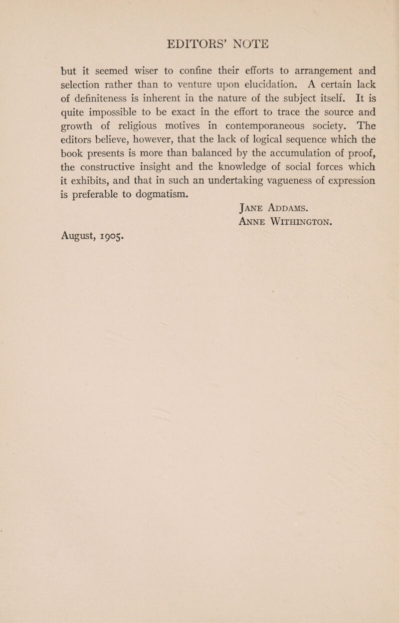 but it seemed wiser to confine their efforts to arrangement and selection rather than to venture upon elucidation. A certain lack of definiteness is inherent in the nature of the subject itself. It is quite impossible to be exact in the effort to trace the source and growth of religious motives in contemporaneous society. The editors believe, however, that the lack of logical sequence which the book presents is more than balanced by the accumulation of proof, the constructive insight and the knowledge of social forces which it exhibits, and that in such an undertaking vagueness of expression is preferable to dogmatism. Jane Addams. Anne Withington. August, 1905.