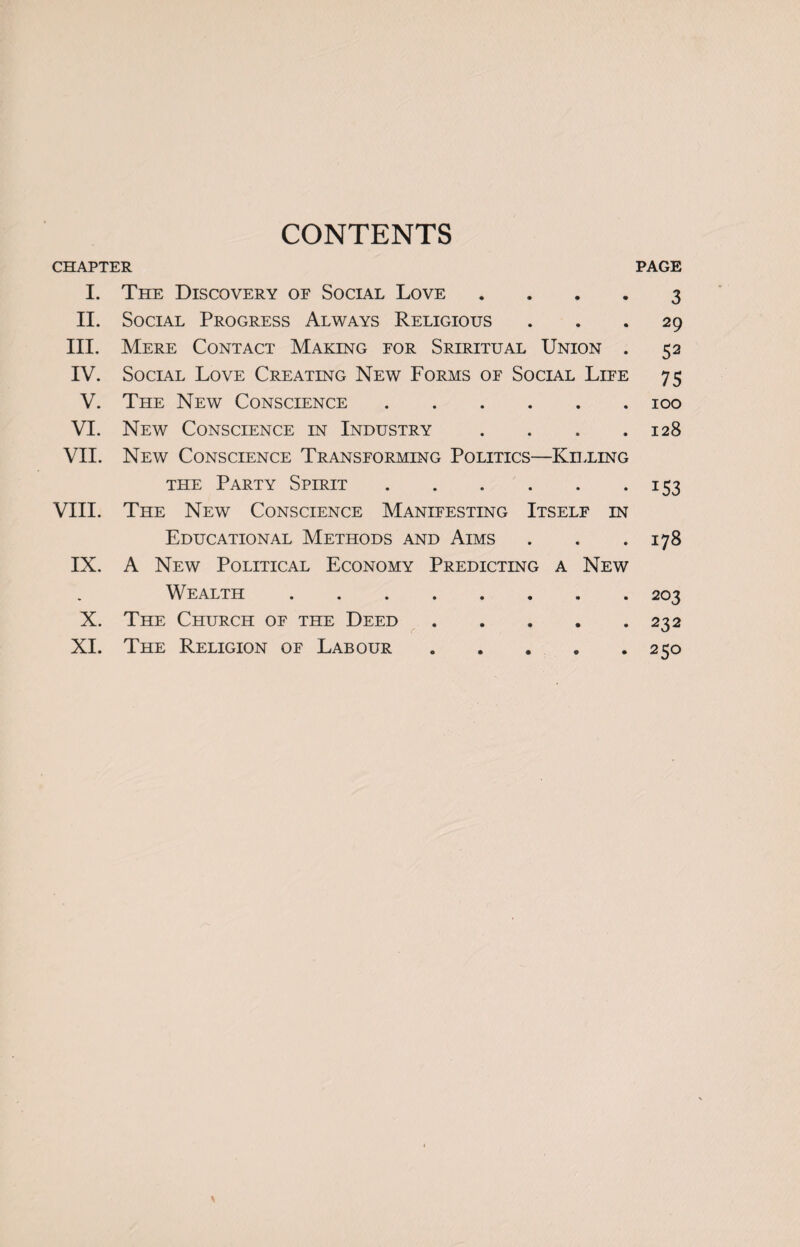 CONTENTS CHAPTER PAGE I. The Discovery of Social Love • • 3 II. Social Progress Always Religious • • 29 III. Mere Contact Making for Sriritual Union • 52 IV. Social Love Creating New Forms of Social Life 75 V. The New Conscience .... • • 100 VI. New Conscience in Industry • • 128 VII. New Conscience Transforming Politics- -Killing the Party Spirit .... * • i53 VIII. The New Conscience Manifesting Itself IN Educational Methods and Aims • • 178 IX. A New Political Economy Predicting a New Wealth. 203 X. The Church of the Deed C' • • 232 XI. The Religion of Labour © • 250