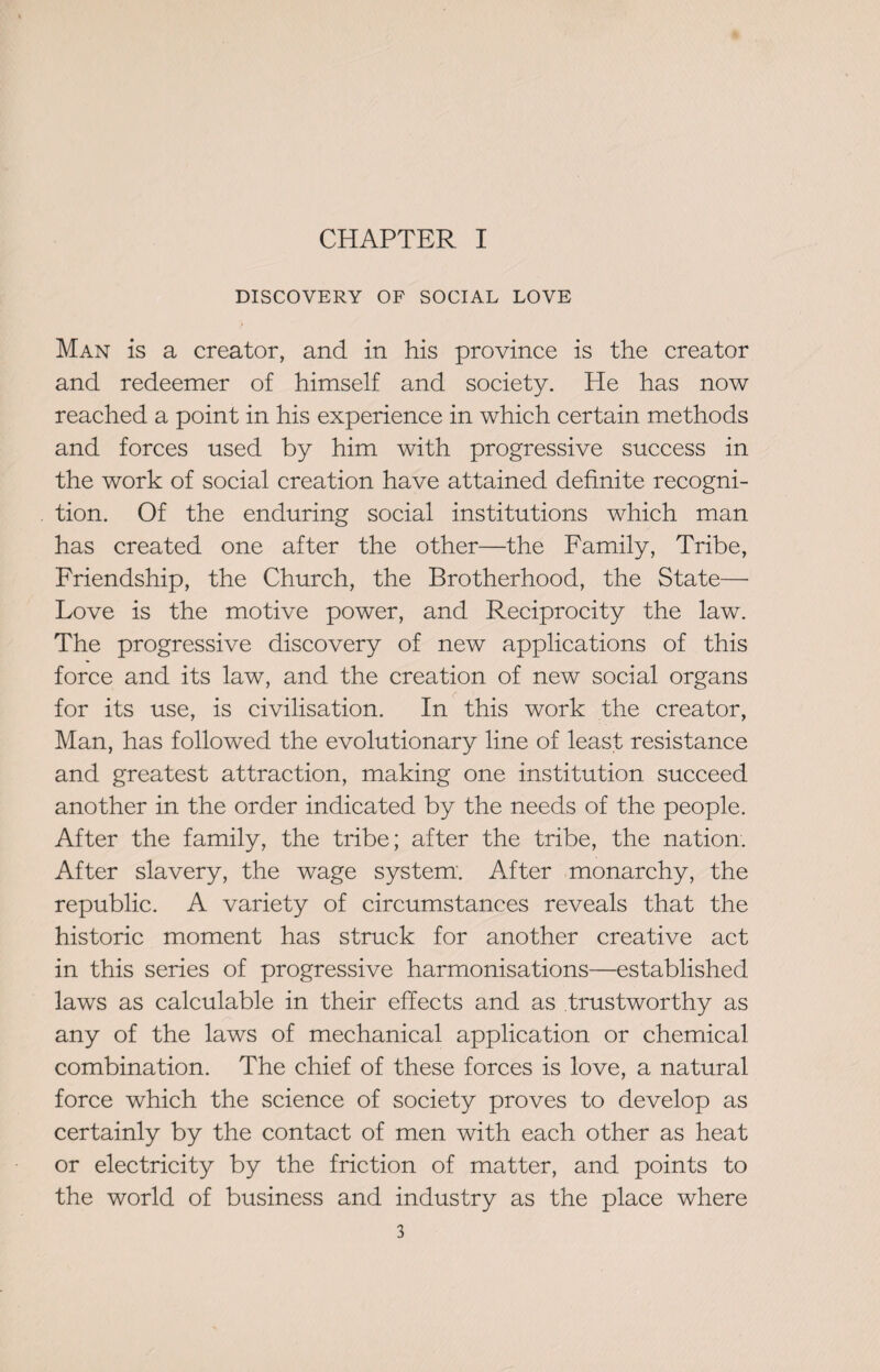 CHAPTER I DISCOVERY OF SOCIAL LOVE Man is a creator, and in his province is the creator and redeemer of himself and society. He has now reached a point in his experience in which certain methods and forces used by him with progressive success in the work of social creation have attained definite recogni¬ tion. Of the enduring social institutions which man has created one after the other—the Family, Tribe, Friendship, the Church, the Brotherhood, the State— Love is the motive power, and Reciprocity the law. The progressive discovery of new applications of this force and its law, and the creation of new social organs for its use, is civilisation. In this work the creator, Man, has followed the evolutionary line of least resistance and greatest attraction, making one institution succeed another in the order indicated by the needs of the people. After the family, the tribe; after the tribe, the nation. After slavery, the wage system. After monarchy, the republic. A variety of circumstances reveals that the historic moment has struck for another creative act in this series of progressive harmonisations—established laws as calculable in their effects and as trustworthy as any of the laws of mechanical application or chemical combination. The chief of these forces is love, a natural force which the science of society proves to develop as certainly by the contact of men with each other as heat or electricity by the friction of matter, and points to the world of business and industry as the place where