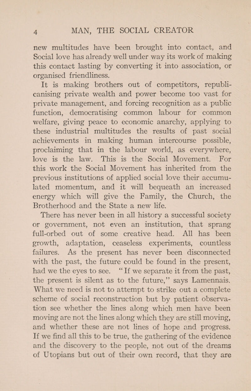 new multitudes have been brought into contact, and Social love has already well under way its work of making this contact lasting by converting it into association, or organised friendliness. It is making brothers out of competitors, republi- canising private wealth and power become too vast for private management, and forcing recognition as a public function, democratising common labour for common welfare, giving peace to economic anarchy, applying to these industrial multitudes the results of past social achievements in making human intercourse possible, proclaiming that in the labour world, as everywhere, love is the law. This is the Social Movement. For this work the Social Movement has inherited from the previous institutions of applied social love their accumu¬ lated momentum, and it will bequeath an increased energy which will give the Family, the Church, the Brotherhood and the State a new life. There has never been in all history a successful society or government, not even an institution, that sprang full-orbed out of some creative head. All has been growth, adaptation, ceaseless experiments, countless failures. As the present has never been disconnected with the past, the future could be found in the present, had we the eyes to see. “ If we separate it from the past, the present is silent as to the future,” says Lamennais. What we need is not to attempt to strike out a complete scheme of social reconstruction but by patient observa¬ tion see whether the lines along which men have been moving are not the lines along which they are still moving, and whether these are not lines of hope and progress. If we find all this to be true, the gathering of the evidence and the discovery to the people, not out of the dreams of Utopians but out of their own record, that they are