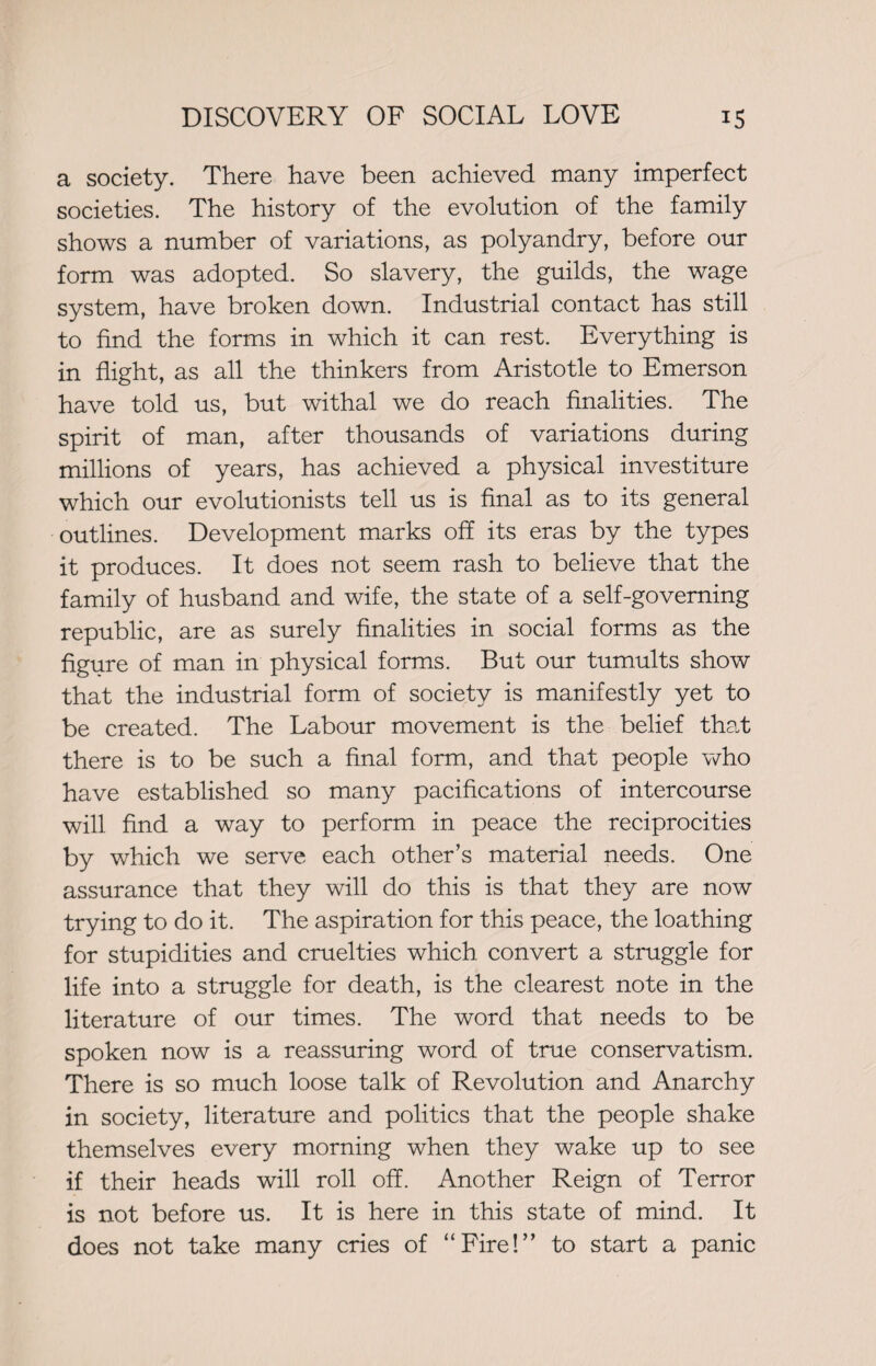 a society. There have been achieved many imperfect societies. The history of the evolution of the family shows a number of variations, as polyandry, before our form was adopted. So slavery, the guilds, the wage system, have broken down. Industrial contact has still to find the forms in which it can rest. Everything is in flight, as all the thinkers from Aristotle to Emerson have told us, but withal we do reach finalities. The spirit of man, after thousands of variations during millions of years, has achieved a physical investiture which our evolutionists tell us is final as to its general outlines. Development marks off its eras by the types it produces. It does not seem rash to believe that the family of husband and wife, the state of a self-governing republic, are as surely finalities in social forms as the figure of man in physical forms. But our tumults show that the industrial form of society is manifestly yet to be created. The Labour movement is the belief that there is to be such a final form, and that people who have established so many pacifications of intercourse will find a way to perform in peace the reciprocities by which we serve each other’s material needs. One assurance that they will do this is that they are now trying to do it. The aspiration for this peace, the loathing for stupidities and cruelties which convert a struggle for life into a struggle for death, is the clearest note in the literature of our times. The word that needs to be spoken now is a reassuring word of true conservatism. There is so much loose talk of Revolution and Anarchy in society, literature and politics that the people shake themselves every morning when they wake up to see if their heads will roll off. Another Reign of Terror is not before us. It is here in this state of mind. It does not take many cries of “Fire!” to start a panic