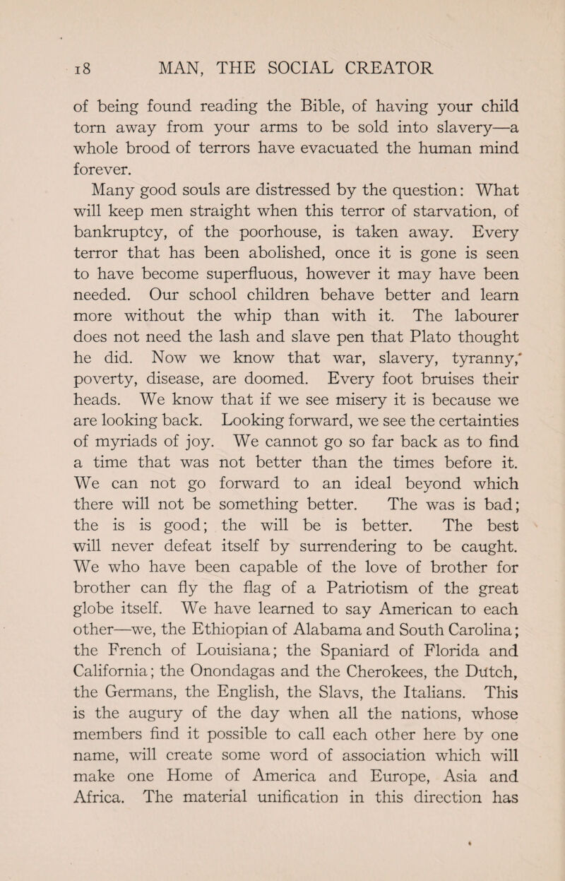 of being found reading the Bible, of having your child torn away from your arms to be sold into slavery—a whole brood of terrors have evacuated the human mind forever. Many good souls are distressed by the question: What will keep men straight when this terror of starvation, of bankruptcy, of the poorhouse, is taken away. Every terror that has been abolished, once it is gone is seen to have become superfluous, however it may have been needed. Our school children behave better and learn more without the whip than with it. The labourer does not need the lash and slave pen that Plato thought he did. Now we know that war, slavery, tyranny,' poverty, disease, are doomed. Every foot bruises their heads. We know that if we see misery it is because we are looking back. Looking forward, we see the certainties of myriads of joy. We cannot go so far back as to find a time that was not better than the times before it. We can not go forward to an ideal beyond which there will not be something better. The was is bad; the is is good; the will be is better. The best will never defeat itself by surrendering to be caught. We who have been capable of the love of brother for brother can fly the flag of a Patriotism of the great globe itself. We have learned to say American to each other—we, the Ethiopian of Alabama and South Carolina; the French of Louisiana; the Spaniard of Florida and California; the Onondagas and the Cherokees, the Dutch, the Germans, the English, the Slavs, the Italians. This is the augury of the day when all the nations, whose members find it possible to call each other here by one name, will create some word of association which will make one Home of America and Europe, Asia and Africa. The material unification in this direction has