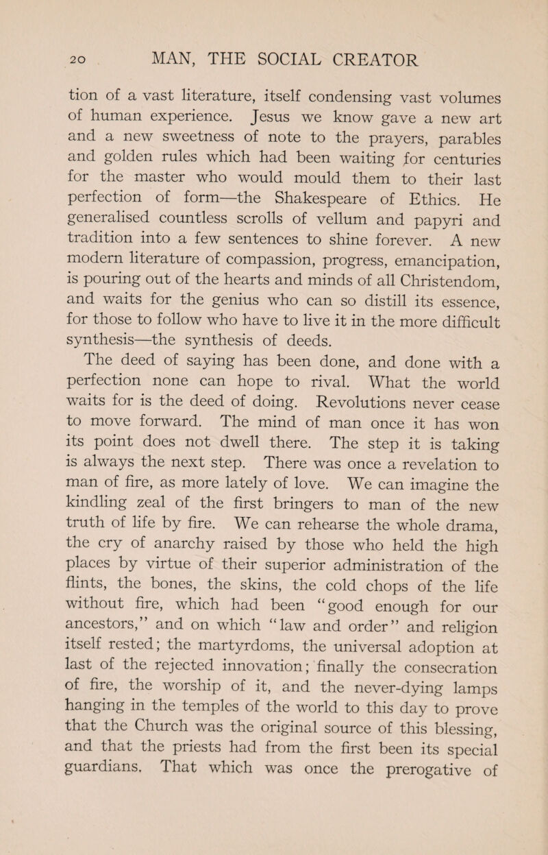 tion of a vast literature, itself condensing vast volumes of human experience. Jesus we know gave a new art and a new sweetness of note to the prayers, parables and golden rules which had been waiting for centuries for the master who would mould them to their last perfection of form—the Shakespeare of Ethics. He generalised countless scrolls of vellum and papyri and tradition into a few sentences to shine forever. A new modern literature of compassion, progress, emancipation, is pouring out of the hearts and minds of all Christendom, and waits for the genius who can so distill its essence, for those to follow who have to live it in the more difficult synthesis—the synthesis of deeds. The deed of saying has been done, and done with a perfection none can hope to rival. What the world waits for is the deed of doing. Revolutions never cease to move forward. The mind of man once it has won its point does not dwell there. The step it is taking is always the next step. There was once a revelation to man of fire, as more lately of love. We can imagine the kindling zeal of the first bringers to man of the new truth of life by fire. We can rehearse the whole drama, the cry of anarchy raised by those who held the high places by virtue of their superior administration of the flints, the bones, the skins, the cold chops of the life without fire, which had been “good enough for our ancestors,” and on which “law and order” and religion itself rested; the martyrdoms, the universal adoption at last of the rejected innovation; finally the consecration of fire, the worship of it, and the never-dying lamps hanging in the temples of the world to this day to prove that the Church was the original source of this blessing, and that the priests had from the first been its special guardians. That which was once the prerogative of