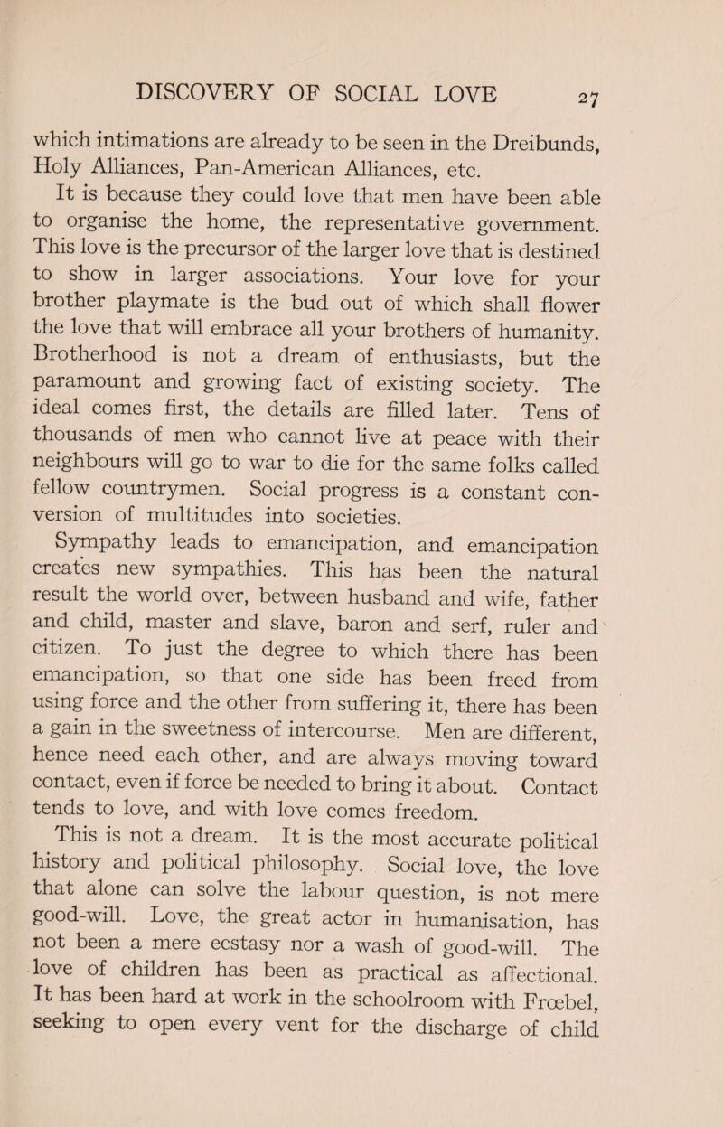 which intimations are already to be seen in the Dreibunds, Holy Alliances, Pan-American Alliances, etc. It is because they could love that men have been able to organise the home, the representative government. This love is the precursor of the larger love that is destined to show in larger associations. Your love for your brother playmate is the bud out of which shall flower the love that will embrace all your brothers of humanity. Brotherhood is not a dream of enthusiasts, but the paramount and growing fact of existing society. The ideal comes first, the details are filled later. Tens of thousands of men who cannot live at peace with their neighbours will go to war to die for the same folks called fellow countrymen. Social progress is a constant con¬ version of multitudes into societies. Sympathy leads to emancipation, and emancipation creates new sympathies. This has been the natural result the world over, between husband and wife, father and child, master and slave, baron and serf, ruler and citizen. To just the degree to which there has been emancipation, so that one side has been freed from using force and the other from suffering it, there has been a gain in the sweetness of intercourse. Men are different, hence need each other, and are always moving toward contact, even if force be needed to bring it about. Contact tends to love, and with love comes freedom. This is not a dream. It is the most accurate political history and political philosophy. Social love, the love that alone can solve tne labour question, is not mere good-will. Love, the great actor in humanisation, has not been a mere ecstasy nor a wash of good-will. The love of children has been as practical as affectional. It has been hard at work in the schoolroom with Froebel, seeking to open every vent for the discharge of child