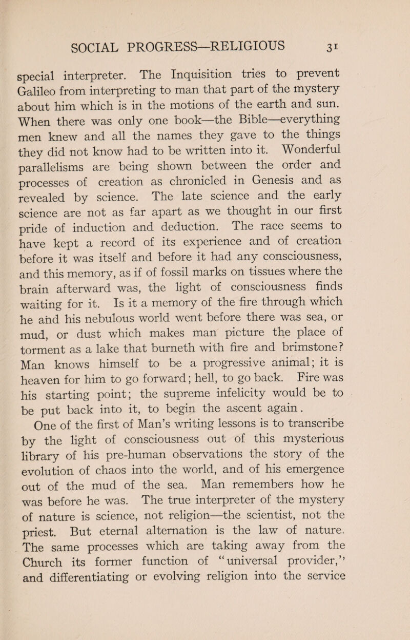 special interpreter. The Inquisition tries to prevent Galileo from interpreting to man that part of the mystery about him which is in the motions of the earth and sun. When there was only one book—the Bible—everything men knew and all the names they gave to the things they did not know had to be written into it. Wonderful parallelisms are being shown between the order and processes of creation as chronicled in Genesis and as revealed by science. The late science and the early science are not as far apart as we thought in our first pride of induction and deduction. The race seems to have kept a record of its experience and of creation before it was itself and before it had any consciousness, and this memory, as if of fossil marks on tissues where the brain afterward was, the light of consciousness finds waiting for it. Is it a memory of the fire through which he and his nebulous world went before there was sea, or mud, or dust which makes man picture the place of torment as a lake that burneth with fire and brimstone? Man knows himself to be a progressive animal; it is heaven for him to go forward; hell, to go back. Fire was his starting point; the supreme infelicity would be to be put back into it, to begin the ascent again. One of the first of Man’s writing lessons is to transcribe by the light of consciousness out of this mysterious library of his pre-human observations the story of the evolution of chaos into the world, and of his emergence out of the mud of the sea. Man remembers how he was before he was. The true interpreter of the mystery of nature is science, not religion—the scientist, not the priest. But eternal alternation is the law of nature. The same processes which are taking away from the Church its former function of “universal provider,’’ and differentiating or evolving religion into the service