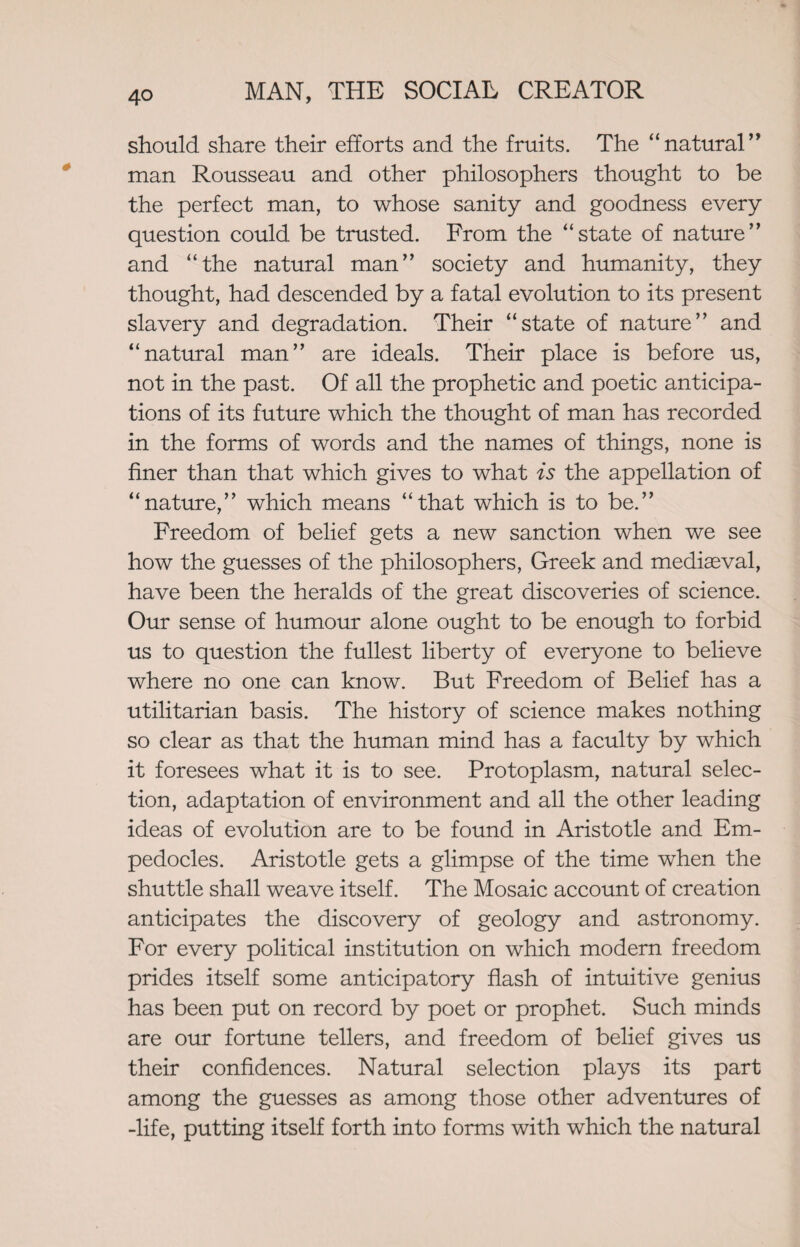 should share their efforts and the fruits. The “natural” man Rousseau and other philosophers thought to be the perfect man, to whose sanity and goodness every question could be trusted. From the “state of nature” and “the natural man” society and humanity, they thought, had descended by a fatal evolution to its present slavery and degradation. Their “state of nature” and “natural man” are ideals. Their place is before us, not in the past. Of all the prophetic and poetic anticipa¬ tions of its future which the thought of man has recorded in the forms of words and the names of things, none is finer than that which gives to what is the appellation of “nature,” which means “that which is to be.” Freedom of belief gets a new sanction when we see how the guesses of the philosophers, Greek and mediaeval, have been the heralds of the great discoveries of science. Our sense of humour alone ought to be enough to forbid us to question the fullest liberty of everyone to believe where no one can know. But Freedom of Belief has a utilitarian basis. The history of science makes nothing so clear as that the human mind has a faculty by which it foresees what it is to see. Protoplasm, natural selec¬ tion, adaptation of environment and all the other leading ideas of evolution are to be found in Aristotle and Em¬ pedocles. Aristotle gets a glimpse of the time when the shuttle shall weave itself. The Mosaic account of creation anticipates the discovery of geology and astronomy. For every political institution on which modern freedom prides itself some anticipatory flash of intuitive genius has been put on record by poet or prophet. Such minds are our fortune tellers, and freedom of belief gives us their confidences. Natural selection plays its part among the guesses as among those other adventures of -life, putting itself forth into forms with which the natural