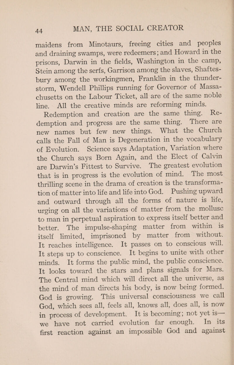 maidens from Minotaurs, freeing cities and peoples and draining swamps, were redeemers; and Howard in the prisons, Darwin in the fields, Washington in the camp, Stein among the serfs, Garrison among the slaves, Shaftes¬ bury among the workingmen, Franklin in the thunder¬ storm, Wendell Phillips running for Governor of Massa¬ chusetts on the Labour Ticket, all are of the same noble line. All the creative minds are reforming minds. Redemption and creation are the same thing. Re¬ demption and progress are the same thing. There are new names but few new things. What the Church calls the Fall of Man is Degeneration in the vocabulary of Evolution. Science says Adaptation, Variation where the Church says Born Again, and the Elect of Calvin are Darwin’s Fittest to Survive. The greatest evolution that is in progress is the evolution of mind. The most thrilling scene in the drama of creation is the transforma¬ tion of matter into life and life into God. Pushing upward and outward through all the forms of nature is life, urging on all the variations of matter from the mollusc to man in perpetual aspiration to express itself better and better. The impulse-shaping matter from within is itself limited, imprisoned by matter from without. It reaches intelligence. It passes on to conscious will. It steps up to conscience. It begins to unite with other minds. It forms the public mind, the public conscience. It looks toward the stars and plans signals for Mars. The Central mind which will direct all the universe, as the mind of man directs his body, is now being formed. God is growing. This universal consciousness we call God, which sees all, feels all, knows all, does all, is now in process of development. It is becoming; not yet is— we have not carried evolution far enough. In its first reaction against an impossible God and against