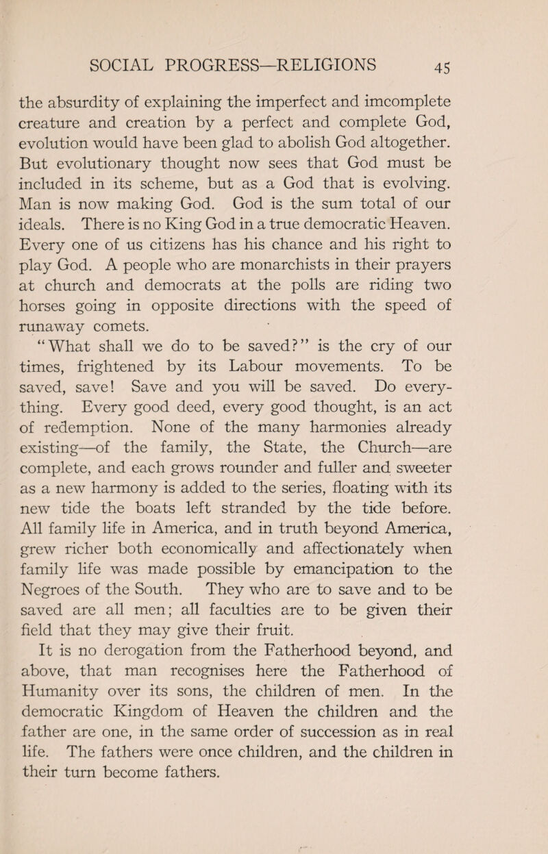 the absurdity of explaining the imperfect and imcomplete creature and creation by a perfect and complete God, evolution would have been glad to abolish God altogether. But evolutionary thought now sees that God must be included in its scheme, but as a God that is evolving. Man is now making God. God is the sum total of our ideals. There is no King God in a true democratic Heaven. Every one of us citizens has his chance and his right to play God. A people who are monarchists in their prayers at church and democrats at the polls are riding two horses going in opposite directions with the speed of runaway comets. “What shall we do to be saved?” is the cry of our times, frightened by its Labour movements. To be saved, save! Save and you will be saved. Do every¬ thing. Every good deed, every good thought, is an act of redemption. None of the many harmonies already existing—of the family, the State, the Church—are complete, and each grows rounder and fuller and sweeter as a new harmony is added to the series, floating with its new tide the boats left stranded by the tide before. All family life in America, and in truth beyond America, grew richer both economically and affectionately when family life was made possible by emancipation to the Negroes of the South. They who are to save and to be saved are all men; all faculties are to be given their field that they may give their fruit. It is no derogation from the Fatherhood beyond, and above, that man recognises here the Fatherhood of Humanity over its sons, the children of men. In the democratic Kingdom of Heaven the children and the father are one, in the same order of succession as in real life. The fathers were once children, and the children in their turn become fathers.