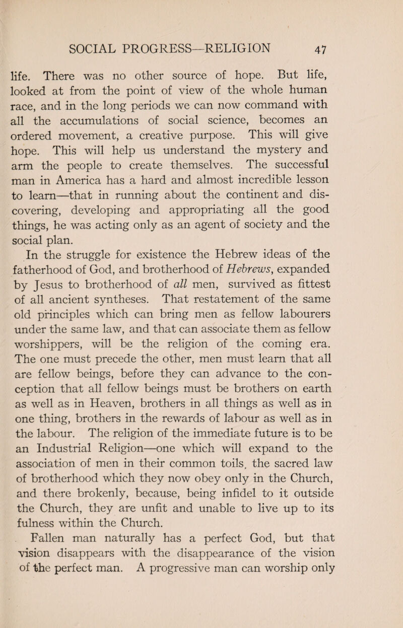 life. There was no other source of hope. But life, looked at from the point of view of the whole human race, and in the long periods we can now command with all the accumulations of social science, becomes an ordered movement, a creative purpose. This will give hope. This will help us understand the mystery and arm the people to create themselves. The successful man in America has a hard and almost incredible lesson to learn—that in running about the continent and dis¬ covering, developing and appropriating all the good things, he was acting only as an agent of society and the social plan. In the struggle for existence the Hebrew ideas of the fatherhood of God, and brotherhood of Hebrews, expanded by Jesus to brotherhood of all men, survived as fittest of all ancient syntheses. That restatement of the same old principles which can bring men as fellow labourers under the same law, and that can associate them as fellow worshippers, will be the religion of the coming era. The one must precede the other, men must learn that all are fellow beings, before they can advance to the con¬ ception that all fellow beings must be brothers on earth as well as in Heaven, brothers in all things as well as in one thing, brothers in the rewards of labour as well as in the labour. The religion of the immediate future is to be an Industrial Religion—one which will expand to the association of men in their common toils, the sacred law of brotherhood which they now obey only in the Church, and there brokenly, because, being infidel to it outside the Church, they are unfit and unable to live up to its fulness within the Church. Fallen man naturally has a perfect God, but that vision disappears with the disappearance of the vision of the perfect man. A progressive man can worship only