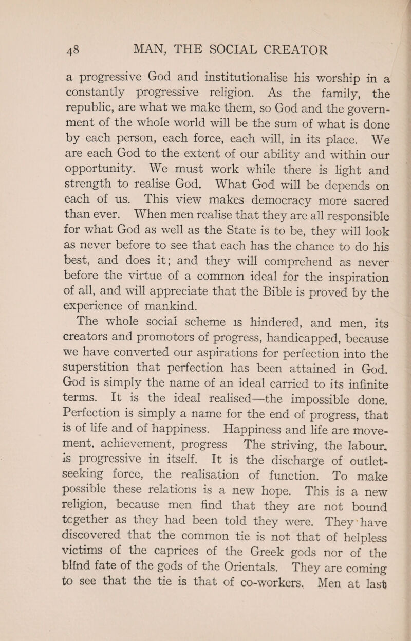 a progressive God and institutionalise his worship in a constantly progressive religion. As the family, the republic, are what we make them, so God and the govern¬ ment of the whole world will be the sum of what is done by each person, each force, each will, in its place. We are each God to the extent of our ability and within our opportunity. We must work while there is light and strength to realise God. What God will be depends on each of us. This view makes democracy more sacred than ever. When men realise that they are all responsible for what God as well as the State is to be, they will look as never before to see that each has the chance to do his best, and does it; and they will comprehend as never before the virtue of a common ideal for the inspiration of all, and will appreciate that the Bible is proved by the experience of mankind. The whole social scheme is hindered, and men, its creators and promotors of progress, handicapped, because we have converted our aspirations for perfection into the superstition that perfection has been attained in God. God is simply the name of an ideal carried to its infinite terms. It is the ideal realised—the impossible done. Perfection is simply a name for the end of progress, that is of life and of happiness. Happiness and life are move¬ ment. achievement, progress The striving, the labour. Is progressive in itself. It is the discharge of outlet¬ seeking force, the realisation of function. To make possible these relations is a new hope. This is a new religion, because men find that they ate not bound together as they had been told they were. They have discovered that the common tie is not that of helpless victims of the caprices of the Greek gods nor of the blind fate of the gods of the Orientals. They are coming to see that the tie is that of co-workers. Men at last