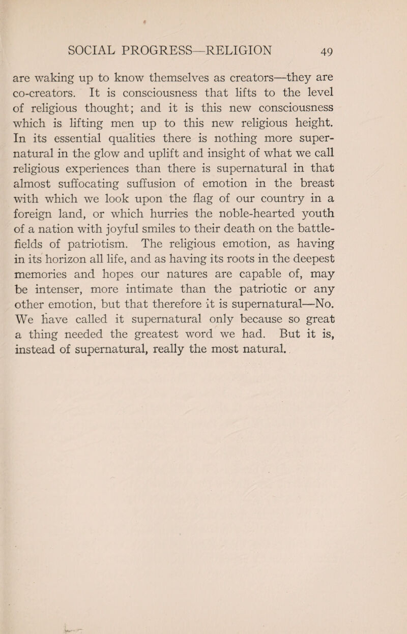 are waking up to know themselves as creators—they are co-creators. It is consciousness that lifts to the level of religious thought; and it is this new consciousness which is lifting men up to this new religious height. In its essential qualities there is nothing more super¬ natural in the glow and uplift and insight of what we call religious experiences than there is supernatural in that almost suffocating suffusion of emotion in the breast with which we look upon the flag of our country in a foreign land, or which hurries the noble-hearted youth of a nation with joyful smiles to their death on the battle¬ fields of patriotism. The religious emotion, as having in its horizon all life, and as having its roots in the deepest memories and hopes our natures are capable of, may be intenser, more intimate than the patriotic or any other emotion, but that therefore it is supernatural—No. We have called it supernatural only because so great a thing needed the greatest word we had. But it is, instead of supernatural, really the most natural.