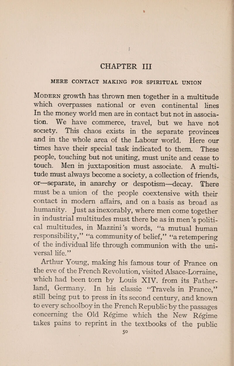 % I CHAPTER III MERE CONTACT MAKING FOR SPIRITUAL UNION Modern growth has thrown men together in a multitude which overpasses national or even continental lines In the money world men are in contact but not in associa¬ tion. We have commerce, travel, but we have not society. This chaos exists in the separate provinces and in the whole area of the Labour world. Here our times have their special task indicated to them. These people, touching but not uniting, must unite and cease to touch. Men in juxtaposition must associate. A multi¬ tude must always become a society, a collection of friends, or—separate, in anarchy or despotism—decay. There must be a union of the people coextensive with then- contact in modern affairs, and on a basis as broad as humanity. Just as inexorably, where men come together in industrial multitudes must there be as in men’s politi¬ cal multitudes, in Mazzini’s words, “a mutual human responsibility,’’ “a community of belief,” “a retempering of the individual life through communion with the uni¬ versal life.” Arthur Young, making his famous tour of France on the eve of the French Revolution, visited Alsace-Lorraine, which had been torn by Louis XIV. from its Father- land, Germany. In his classic “Travels in France,” still being put to press in its second century, and known to every schoolboy in the French Republic by the passages concerning the Old Regime which the New Regime takes pains to reprint in the textbooks of the public