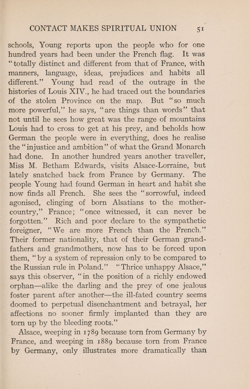 schools, Young reports upon the people who for one hundred years had been under the French flag. It was “ totally distinct and different from that of France, with manners, language, ideas, prejudices and habits all different.” Young had read of the outrage in the histories of Louis XIV., he had traced out the boundaries of the stolen Province on the map. But “so much more powerful,” he says, “are things than words” that not until he sees how great was the range of mountains Louis had to cross to get at his prey, and beholds how German the people were in everything, does he realise the “injustice and ambition” of what the Grand Monarch had done. In another hundred years another traveller, Miss M. Betham Edwards, visits Alsace-Lorraine, but lately snatched back from France by Germany. The people Young had found German in heart and habit she now finds all French. She sees the “sorrowful, indeed agonised, clinging of born Alsatians to the mother- country,” France; “once witnessed, it can never be forgotten.” Rich and poor declare to the sympathetic foreigner, “We are more French than the French.” Their former nationality, that of their German grand¬ fathers and grandmothers, now has to be forced upon them, “by a system of repression only to be compared to the Russian rule in Poland.” “Thrice unhappy Alsace,” says this observer, “in the position of a richly endowed orphan—alike the darling and the prey of one jealous foster parent after another—the ill-fated country seems doomed to perpetual disenchantment and betrayal, her affections no sooner firmly implanted than they are torn up by the bleeding roots,” Alsace, weeping in 1789 because torn from Germany by France, and weeping in 1889 because torn from France by Germany, only illustrates more dramatically than