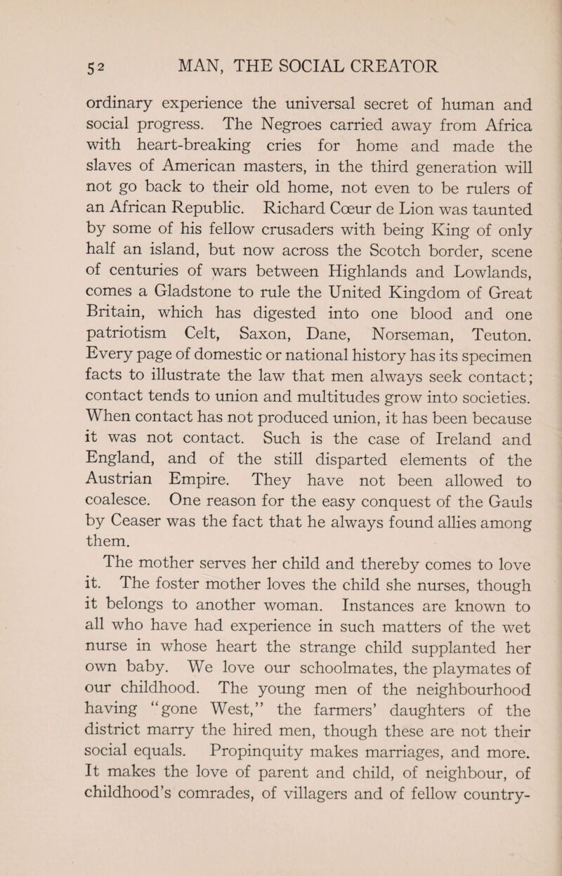 ordinary experience the universal secret of human and social progress. The Negroes carried away from Africa with heart-breaking cries for home and made the slaves of American masters, in the third generation will not go back to their old home, not even to be rulers of an African Republic. Richard Coeur de Lion was taunted by some of his fellow crusaders with being King of only half an island, but now across the Scotch border, scene of centuries of wars between Highlands and Lowlands, comes a Gladstone to rule the United Kingdom of Great Britain, which has digested into one blood and one patriotism Celt, Saxon, Dane, Norseman, Teuton. Every page of domestic or national history has its specimen facts to illustrate the law that men always seek contact; contact tends to union and multitudes grow into societies. When contact has not produced union, it has been because it was not contact. Such is the case of Ireland and England, and of the still disparted elements of the Austrian Empire. They have not been allowed to coalesce. One reason for the easy conquest of the Gauls by Ceaser was the fact that he always found allies among them. The mother serves her child and thereby comes to love it. The foster mother loves the child she nurses, though it belongs to another woman. Instances are known to all who have had experience in such matters of the wet nurse in whose heart the strange child supplanted her own baby. We love our schoolmates, the playmates of our childhood. The young men of the neighbourhood having “gone West,” the farmers’ daughters of the district marry the hired men, though these are not their social equals. Propinquity makes marriages, and more. It makes the love of parent and child, of neighbour, of childhood’s comrades, of villagers and of fellow country-