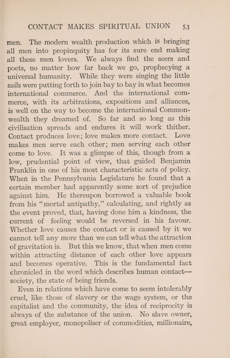 men. The modern wealth production which is bringing all men into propinquity has for its sure end making all these men lovers. We always find the seers and poets, no matter how far back we go, prophecying a universal humanity. While they were singing the little sails were putting forth to join bay to bay in what becomes international commerce. And the international com¬ merce, with its arbitrations, expositions and alliances, is well on the way to become the international Common¬ wealth they dreamed of. So far and so long as this civilisation spreads and endures it will work thither. Contact produces love; love makes more contact. Love makes men serve each other; men serving each other come to love. It was a glimpse of this, though from a low, prudential point of view, that guided Benjamin Franklin in one of his most characteristic acts of policy. When in the Pennsylvania Legislature he found that a certain member had apparently some sort of prejudice against him. He thereupon borrowed a valuable book from his “mortal antipathy,” calculating, and rightly as the event proved, that, having done him a kindness, the current of feeling would be reversed in his favour. Whether love causes the contact or is caused by it we cannot tell any more than we can tell what the attraction of gravitation is. But this we know, that when men come within attracting distance of each other love appears and becomes operative. This is the fundamental fact chronicled in the word which describes human contact- society, the state of being friends. Even in relations which have come to seem intolerably cruel, like those of slavery or the wage system, or the capitalist and the community, the idea of reciprocity is always of the substance of the union. No slave owner, great employer, monopoliser of commodities, millionaire,
