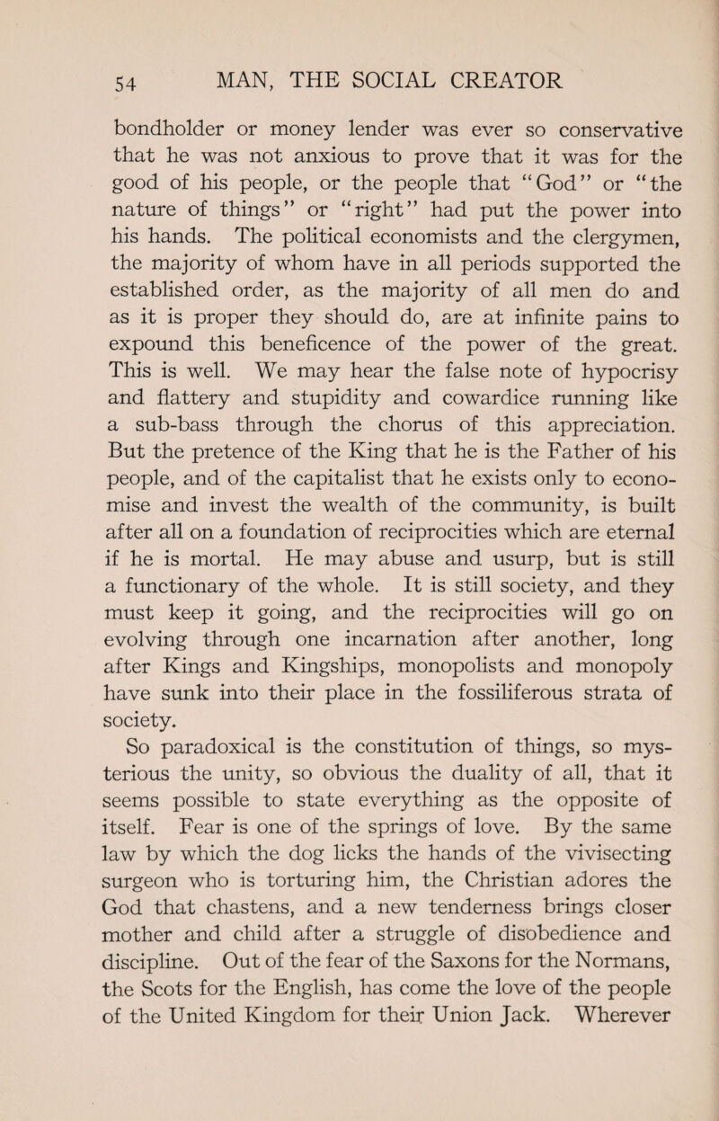 bondholder or money lender was ever so conservative that he was not anxious to prove that it was for the good of his people, or the people that “God” or “the nature of things” or “right” had put the power into his hands. The political economists and the clergymen, the majority of whom have in all periods supported the established order, as the majority of all men do and as it is proper they should do, are at infinite pains to expound this beneficence of the power of the great. This is well. We may hear the false note of hypocrisy and flattery and stupidity and cowardice running like a sub-bass through the chorus of this appreciation. But the pretence of the King that he is the Father of his people, and of the capitalist that he exists only to econo¬ mise and invest the wealth of the community, is built after all on a foundation of reciprocities which are eternal if he is mortal. He may abuse and usurp, but is still a functionary of the whole. It is still society, and they must keep it going, and the reciprocities will go on evolving through one incarnation after another, long after Kings and Kingships, monopolists and monopoly have sunk into their place in the fossiliferous strata of society. So paradoxical is the constitution of things, so mys¬ terious the unity, so obvious the duality of all, that it seems possible to state everything as the opposite of itself. Fear is one of the springs of love. By the same law by which the dog licks the hands of the vivisecting surgeon who is torturing him, the Christian adores the God that chastens, and a new tenderness brings closer mother and child after a struggle of disobedience and discipline. Out of the fear of the Saxons for the Normans, the Scots for the English, has come the love of the people of the United Kingdom for their Union Jack. Wherever