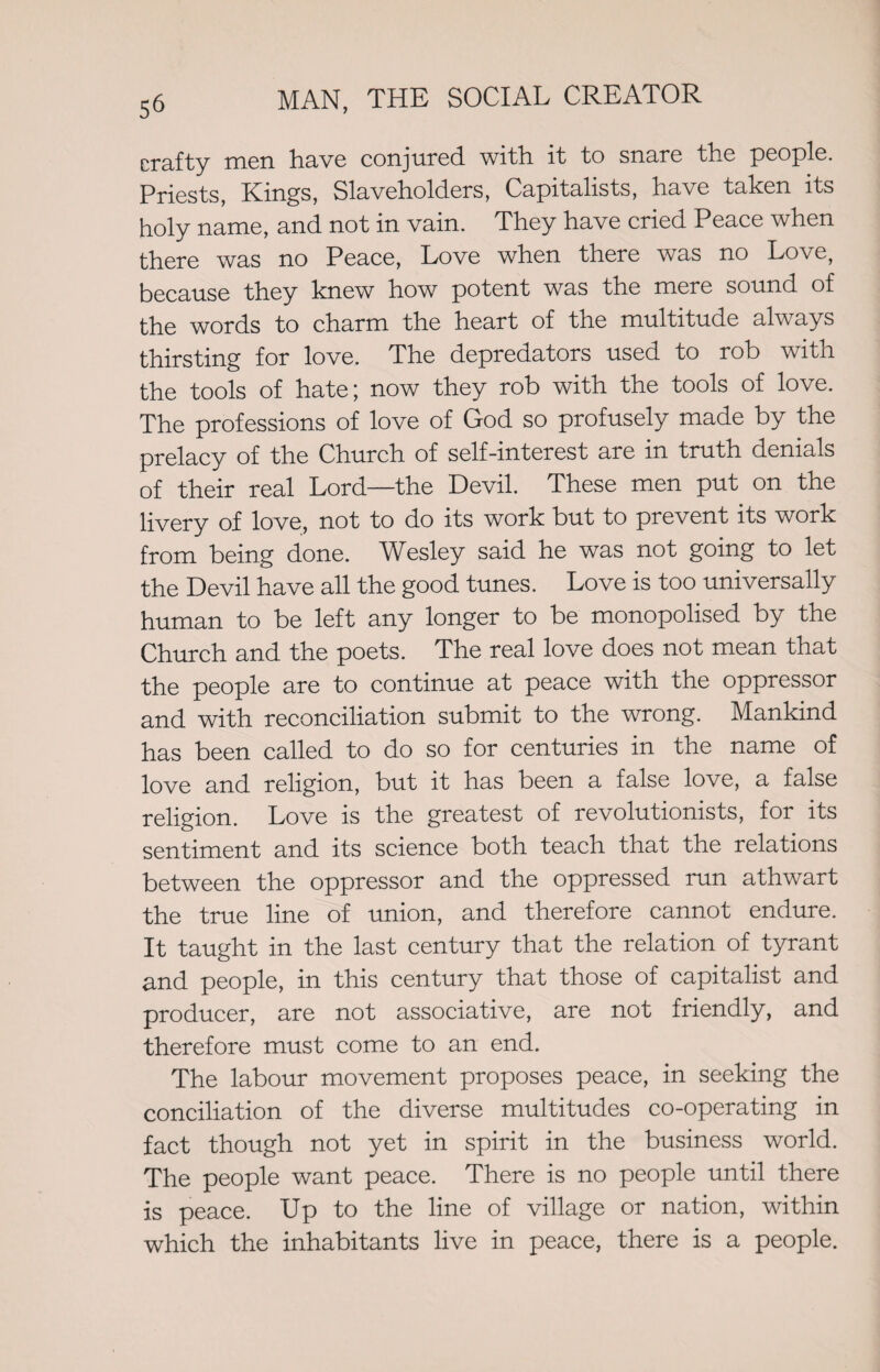 crafty men have conjured, with, it to snare the people. Priests, Kings, Slaveholders, Capitalists, have taken its holy name, and not in vain. They have cried Peace when there was no Peace, Love when there was no Love, because they knew how potent was the mere sound of the words to charm the heart of the multitude always thirsting for love. The depredators used to rob with the tools of hate; now they rob with the tools of love. The professions of love of God so profusely made by the prelacy of the Church of self-interest are in truth denials of their real Lord—the Devil. These men put on the livery of love, not to do its work but to prevent its work from being done. Wesley said he was not going to let the Devil have all the good tunes. Love is too universally human to be left any longer to be monopolised by the Church and the poets. The real love does not mean that the people are to continue at peace with the oppressor and with reconciliation submit to the wrong. Mankind has been called to do so for centuries in the name of love and religion, but it has been a false love, a false religion. Love is the greatest of revolutionists, for its sentiment and its science both teach that the relations between the oppressor and the oppressed run athwart the true line of union, and therefore cannot endure. It taught in the last century that the relation of tyrant and people, in this century that those of capitalist and producer, are not associative, are not friendly, and therefore must come to an end. The labour movement proposes peace, in seeking the conciliation of the diverse multitudes co-operating in fact though not yet in spirit in the business world. The people want peace. There is no people until there is peace. Up to the line of village or nation, within which the inhabitants live in peace, there is a people.