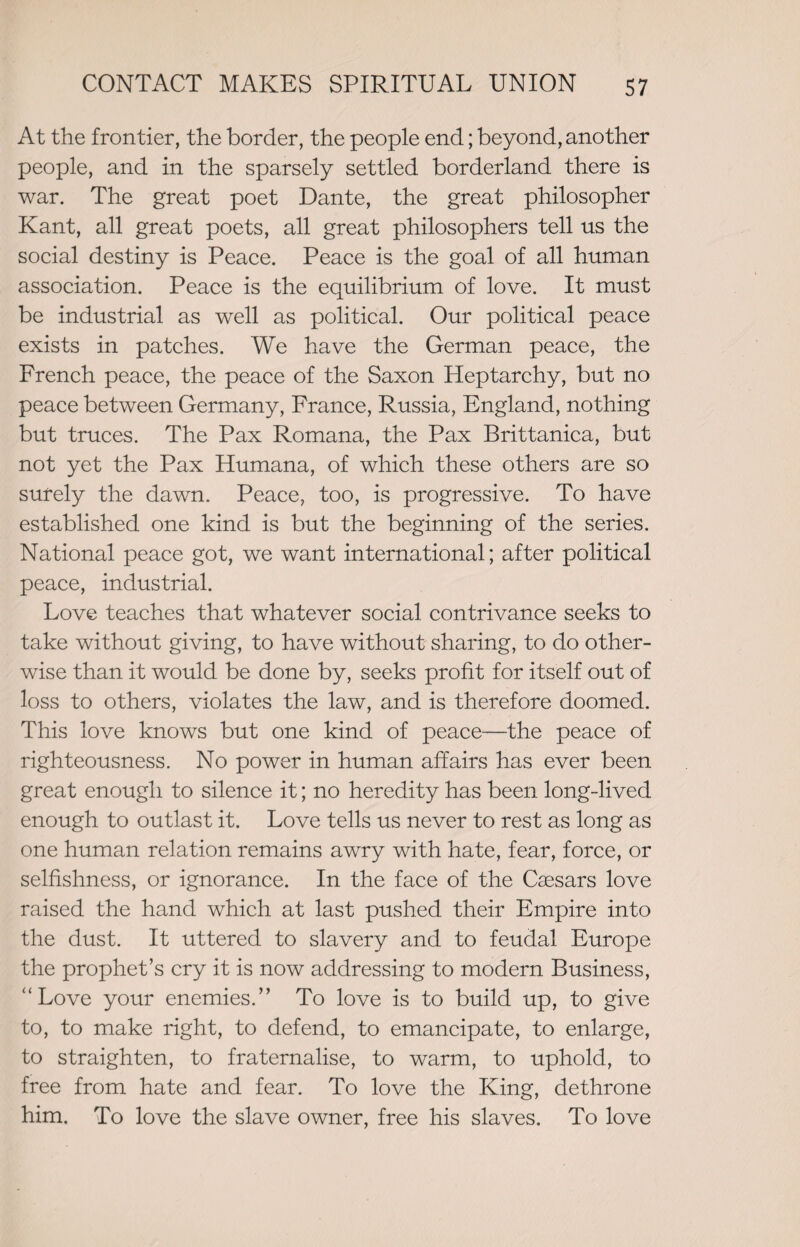 At the frontier, the border, the people end; beyond, another people, and in the sparsely settled borderland there is war. The great poet Dante, the great philosopher Kant, all great poets, all great philosophers tell us the social destiny is Peace. Peace is the goal of all human association. Peace is the equilibrium of love. It must be industrial as well as political. Our political peace exists in patches. We have the German peace, the French peace, the peace of the Saxon Heptarchy, but no peace between Germany, France, Russia, England, nothing but truces. The Pax Romana, the Pax Brittanica, but not yet the Pax Humana, of which these others are so surely the dawn. Peace, too, is progressive. To have established one kind is but the beginning of the series. National peace got, we want international; after political peace, industrial. Love teaches that whatever social contrivance seeks to take without giving, to have without sharing, to do other¬ wise than it would be done by, seeks profit for itself out of loss to others, violates the law, and is therefore doomed. This love knows but one kind of peace—the peace of righteousness. No power in human affairs has ever been great enough to silence it; no heredity has been long-lived enough to outlast it. Love tells us never to rest as long as one human relation remains awry with hate, fear, force, or selfishness, or ignorance. In the face of the Caesars love raised the hand which at last pushed their Empire into the dust. It uttered to slavery and to feudal Europe the prophet’s cry it is now addressing to modern Business, “Love your enemies.” To love is to build up, to give to, to make right, to defend, to emancipate, to enlarge, to straighten, to fraternalise, to warm, to uphold, to free from hate and fear. To love the King, dethrone him. To love the slave owner, free his slaves. To love