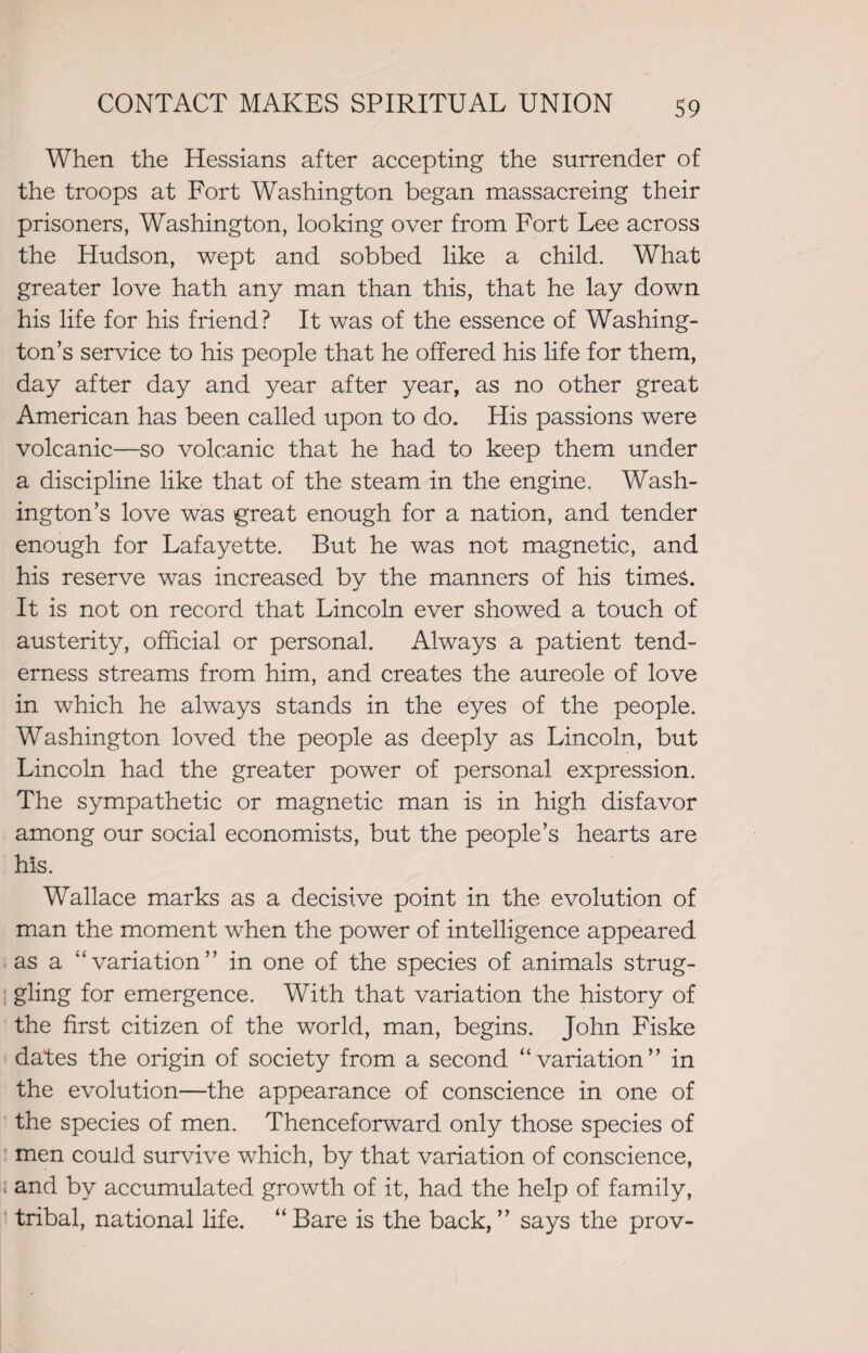 When the Hessians after accepting the surrender of the troops at Fort Washington began massacreing their prisoners, Washington, looking over from Fort Lee across the Hudson, wept and sobbed like a child. What greater love hath any man than this, that he lay down his life for his friend? It was of the essence of Washing¬ ton’s service to his people that he offered his life for them, day after day and year after year, as no other great American has been called upon to do. His passions were volcanic—so volcanic that he had to keep them under a discipline like that of the steam in the engine. Wash¬ ington’s love was great enough for a nation, and tender enough for Lafayette. But he was not magnetic, and his reserve was increased by the manners of his times. It is not on record that Lincoln ever showed a touch of austerity, official or personal. Always a patient tend¬ erness streams from him, and creates the aureole of love in which he always stands in the eyes of the people. Washington loved the people as deeply as Lincoln, but Lincoln had the greater power of personal expression. The sympathetic or magnetic man is in high disfavor among our social economists, but the people’s hearts are his. Wallace marks as a decisive point in the evolution of man the moment when the power of intelligence appeared as a 4‘variation” in one of the species of animals strug¬ gling for emergence. With that variation the history of the first citizen of the world, man, begins. John Fiske dates the origin of society from a second “variation” in the evolution—the appearance of conscience in one of the species of men. Thenceforward only those species of men could survive which, by that variation of conscience, and by accumulated growth of it, had the help of family, tribal, national life. “ Bare is the back, ” says the prov-