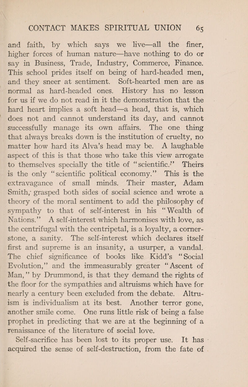 and faith, by which says we live—all the finer, higher forces of human nature—have nothing to do or say in Business, Trade, Industry, Commerce, Finance. This school prides itself on being of hard-headed men, and they sneer at sentiment. Soft-hearted men are as normal as hard-headed ones. History has no lesson for us if we do not read in it the demonstration that the hard heart implies a soft head—a head, that is, which does not and cannot understand its day, and cannot successfully manage its own affairs. The one thing that always breaks down is the institution of cruelty, no matter how hard its Alva’s head may be. A laughable aspect of this is that those who take this view arrogate to themselves specially the title of “scientific/” Theirs is the only “scientific political economy.” This is the extravagance of small minds. Their master, Adam Smith,* grasped both sides of social science and wrote a theory of the moral sentiment to add the philosophy of sympathy to that of self-interest in his “Wealth of Nations.” A self-interest which harmonises with love, as the centrifugal with the centripetal, is a loyalty, a corner¬ stone, a sanity. The self-interest which declares itself first and supreme is an insanity, a usurper, a vandal. The chief significance of books like Kidd’s “Social Evolution,” and the immeasurably greater “Ascent of Man, ” by Drummond, is that they demand the rights of the floor for the sympathies and altruisms which have for nearly a century been excluded from the debate. Altru¬ ism is individualism at its best. Another terror gone, another smile come. One runs little risk of being a false prophet in predicting that we are at the beginning of a renaissance of the literature of social love. Self-sacrifice has been lost to its proper use. It has acquired the sense of self-destruction, from the fate of