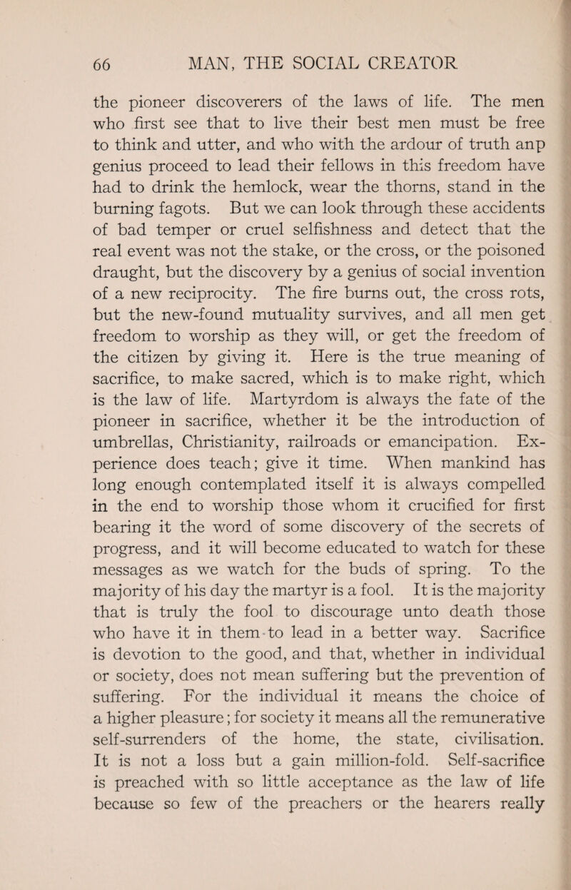 the pioneer discoverers of the laws of life. The men who first see that to live their best men must be free to think and utter, and who with the ardour of truth anp genius proceed to lead their fellows in this freedom have had to drink the hemlock, wear the thorns, stand in the burning fagots. But we can look through these accidents of bad temper or cruel selfishness and detect that the real event was not the stake, or the cross, or the poisoned draught, but the discovery by a genius of social invention of a new reciprocity. The fire burns out, the cross rots, but the new-found mutuality survives, and all men get freedom to worship as they will, or get the freedom of the citizen by giving it. Here is the true meaning of sacrifice, to make sacred, which is to make right, which is the law of life. Martyrdom is always the fate of the pioneer in sacrifice, whether it be the introduction of umbrellas, Christianity, railroads or emancipation. Ex¬ perience does teach; give it time. When mankind has long enough contemplated itself it is always compelled in the end to worship those whom it crucified for first bearing it the word of some discovery of the secrets of progress, and it will become educated to watch for these messages as we watch for the buds of spring. To the majority of his day the martyr is a fool. It is the majority that is truly the fool to discourage unto death those who have it in them to lead in a better way. Sacrifice is devotion to the good, and that, whether in individual or society, does not mean suffering but the prevention of suffering. For the individual it means the choice of a higher pleasure; for society it means all the remunerative self-surrenders of the home, the state, civilisation. It is not a loss but a gain million-fold. Self-sacrifice is preached with so little acceptance as the law of life because so few of the preachers or the hearers really