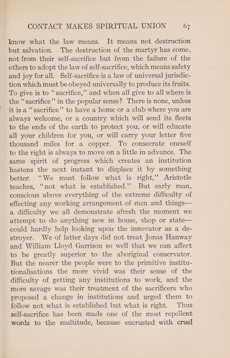 know what the law means. It means not destruction but salvation. The destruction of the martyr has come, not from their self-sacrifice but from the failure of the others to adopt the law of self-sacrifice, which means safety and joy for all. Self-sacrifice is a law of universal jurisdic¬ tion which must be obeyed universally to produce its fruits. To give is to ‘‘sacrifice,” and when all give to all where is the “ sacrifice” in the popular sense? There is none, unless it is a “ sacrifice” to have a home or a club where you are always welcome, or a country which will send its fleets to the ends of the earth to protect you, or will educate all your children for you, or will carry your letter five thousand miles for a copper. To consecrate oneself to the right is always to move on a little in advance. The same spirit of progress which creates an institution hastens the next instant to displace it by something better. “We must follow what is right,” Aristotle teaches, “not what is established.” But early man, conscious above everything of the extreme difficulty of effecting any working arrangement of men and things— a difficulty we all demonstrate afresh the moment we attempt to do anything new in house, shop or state— could hardly help looking upon the innovator as a de¬ stroyer. We of latter days did not treat Jonas Han way and William Lloyd Garrison so well that we can affect to be greatly superior to the aboriginal conservator. But the nearer the people were to the primitive institu¬ tionalisations the more vivid was their sense of the difficulty of getting any institutions to work, and the more savage was their treatment of the sacrificers who proposed a change in institutions and urged them to follow not what is established but what is right. Thus self-sacrifice has been made one of the most repellent words to the multitude, because encrusted with cruel