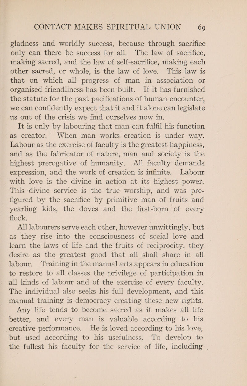 gladness and worldly success, because through sacrifice only can there be success for all. The law of sacrifice, making sacred, and the law of self-sacrifice, making each other sacred, or whole, is the law of love. This law is that on which all progress of man in association or organised friendliness has been built. If it has furnished the statute for the past pacifications of human encounter, we can confidently expect that it and it alone can legislate us out of the crisis we find ourselves now in. It is only by labouring that man can fulfil his function as creator. When man works creation is under way. Labour as the exercise of faculty is the greatest happiness, and as the fabricator of nature, man and society is the highest prerogative of humanity. All faculty demands expression, and the work of creation is infinite. Labour with love is the divine in action at its highest power. This 'divine service is the true worship, and was pre¬ figured by the sacrifice by primitive man of fruits and yearling kids, the doves and the first-born of every flock. All labourers serve each other, however unwittingly, but as they rise into the consciousness of social love and learn the laws of life and the fruits of reciprocity, they desire as the greatest good that all shall share in all labour. Training in the manual arts appears in education to restore to all classes the privilege of participation in all kinds of labour and of the exercise of every faculty. The individual also seeks his full development, and this manual training is democracy creating these new rights. Any life tends to become sacred as it makes all life better, and every man is valuable according to his creative performance. He is loved according to his love, but used according to his usefulness. To develop to the fullest his faculty for the service of life, including