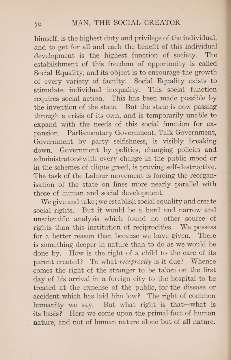 himself, is the highest duty and privilege of the individual, and to get for all and each the benefit of this individual development is the highest function of society. The establishment of this freedom of opportunity is called Social Equality, and its object is to encourage the growth of every variety of faculty. Social Equality exists to stimulate individual inequality. This social function requires social action. This has been made possible by the invention of the state. But the state is now passing through a crisis of its own, and is temporarily unable to expand with the needs of this social function for ex¬ pansion. Parliamentary Government, Talk Government, Government by party selfishness, is visibly breaking down. Government by politics, changing policies and administrators with every change in the public mood or in the schemes of clique greed, is proving self-destructive. The task of the Labour movement is forcing the reorgan¬ isation of the state on lines more nearly parallel with those of human and social development. We give and take; we establish social equality and create social rights. But it would be a hard and narrow and unscientific analysis which found no other source of rights than this institution of reciprocities. We possess for a better reason than because we have given. There is something deeper in nature than to do as we would be done by. How is the right of a child to the care of its parent created? To what reciprocity is it due? Whence comes the right of the stranger to be taken on the first day of his arrival in a foreign city to the hospital to be treated at the expense of the public, for the disease or accident which has laid, him low? The right of common humanity we say. But what right is that—what is its basis? Here we come upon the primal fact of human nature, and not of human nature alone but of all nature.