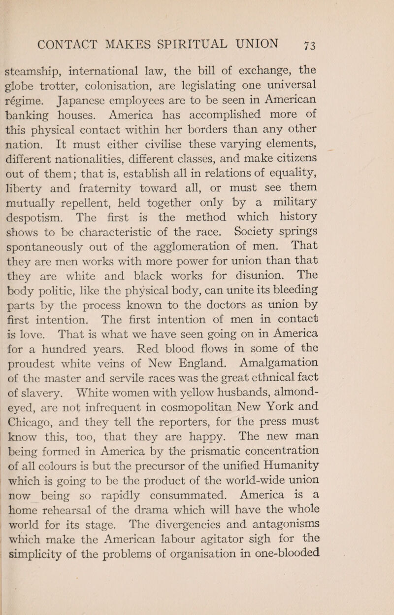 steamship, international law, the bill of exchange, the globe trotter, colonisation, are legislating one universal regime. Japanese employees are to be seen in American banking houses. America has accomplished more of this physical contact within her borders than any other nation. It must either civilise these varying elements, different nationalities, different classes, and make citizens out of them; that is, establish all in relations of equality, liberty and fraternity toward all, or must see them mutually repellent, held together only by a military despotism. The first is the method which history shows to be characteristic of the race. Society springs spontaneously out of the agglomeration of men. That they are men works with more power for union than that they are white and black works for disunion. The body politic, like the physical body, can unite its bleeding parts by the process known to the doctors as union by first intention. The first intention of men in contact is love. That is what we have seen going on in America for a hundred years. Red blood flows in some of the proudest white veins of New England. Amalgamation of the master and servile races was the great ethnical fact of slavery. White women with yellow husbands, almond- eyed, are not infrequent in cosmopolitan New York and Chicago, and they tell the reporters, for the press must know this, too, that they are happy. The new man being formed in America by the prismatic concentration of all colours is but the precursor of the unified Humanity which is going to be the product of the world-wide union now being so rapidly consummated. America is a home rehearsal of the drama which will have the whole world for its stage. The divergencies and antagonisms which make the American labour agitator sigh for the simplicity of the problems of organisation in one-blooded