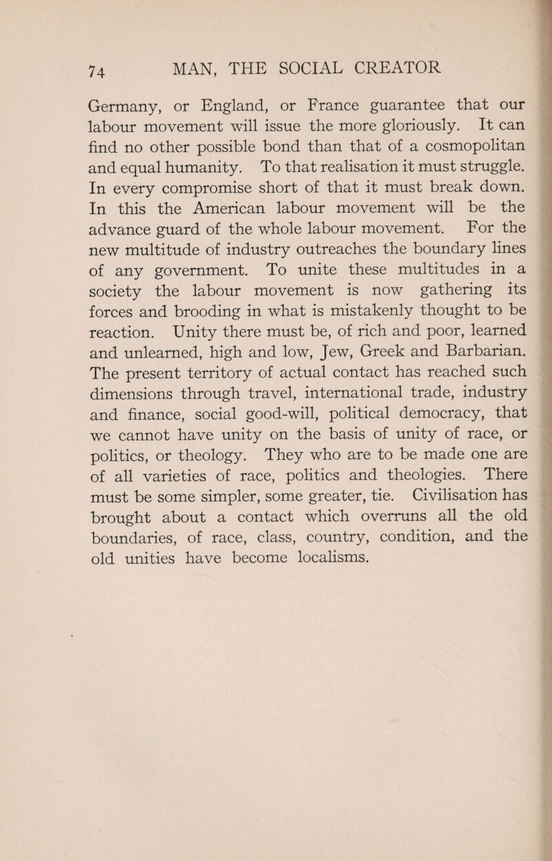 Germany, or England, or France guarantee that our labour movement will issue the more gloriously. It can find no other possible bond than that of a cosmopolitan and equal humanity. To that realisation it must struggle. In every compromise short of that it must break down. In this the American labour movement will be the advance guard of the whole labour movement. For the new multitude of industry outreaches the boundary lines of any government. To unite these multitudes in a society the labour movement is now gathering its forces and brooding in what is mistakenly thought to be reaction. Unity there must be, of rich and poor, learned and unlearned, high and low, Jew, Greek and Barbarian. The present territory of actual contact has reached such dimensions through travel, international trade, industry and finance, social good-will, political democracy, that we cannot have unity on the basis of unity of race, or politics, or theology. They who are to be made one are of all varieties of race, politics and theologies. There must be some simpler, some greater, tie. Civilisation has brought about a contact which overruns all the old boundaries, of race, class, country, condition, and the old unities have become localisms.