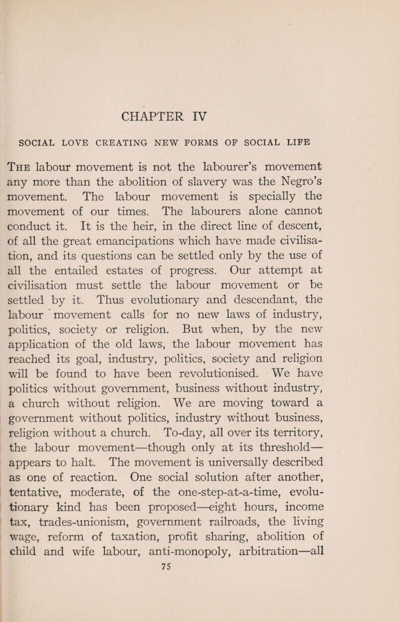 CHAPTER IV SOCIAL LOVE CREATING NEW FORMS OF SOCIAL LIFE The labour movement is not the labourer’s movement any more than the abolition of slavery was the Negro’s movement. The labour movement is specially the movement of our times. The labourers alone cannot conduct it. It is the heir, in the direct line of descent, of all the great emancipations which have made civilisa¬ tion, and its questions can be settled only by the use of all the entailed estates of progress. Our attempt at civilisation must settle the labour movement or be settled by it. Thus evolutionary and descendant, the labour movement calls for no new laws of industry, politics, society or religion. But when, by the new application of the old laws, the labour movement has reached its goal, industry, politics, society and religion will be found to have been revolutionised. We have politics without government, business without industry, a church without religion. We are moving toward a government without politics, industry without business, religion without a church. To-day, all over its territory, the labour movement—though only at its threshold— appears to halt. The movement is universally described as one of reaction. One social solution after another, tentative, moderate, of the one-step-at-a-time, evolu¬ tionary kind has been proposed—eight hours, income tax, trades-unionism, government railroads, the living wage, reform of taxation, profit sharing, abolition of child and wife labour, anti-monopoly, arbitration—all